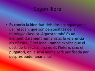 SegonllibreEs coneix la identitatdels dos acompanyants del rei Joan, que sónpersonatges de la mitologiaclàssica. Aquest també és un elementclarament humanista: la referènciaalsclàssics. El rei Joan I també explica que el destí de la sevaànima no ésl'infern, sinó el purgatori, on la sevaànimaserà purificada per després poder anar al cel