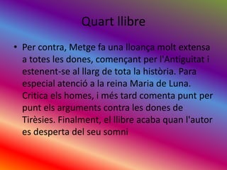QuartllibrePer contra, Metge fa una lloançamolt extensa a totes les dones, començant per l'Antiguitat i estenent-se al llarg de tota la història. Para especial atenció a la reina Maria de Luna. Critica elshomes, i méstard comenta punt per puntelsarguments contra les dones de Tirèsies. Finalment, el llibre acaba quanl'autor es desperta del seusomni