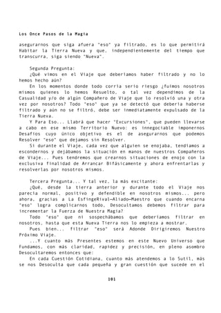 Los Once Pasos de la Magia
asegurarnos que siga afuera "eso" ya filtrado, es lo que permitirá
Habitar la Tierra Nueva y que, independientemente del tiempo que
transcurra, siga siendo "Nueva".
Segunda Pregunta:
¿Qué vimos en el Viaje que deberíamos haber filtrado y no lo
hemos hecho aún?
En los momentos donde todo corría serio riesgo ¿fuimos nosotros
mismos quienes lo hemos Resuelto, o tal vez dependimos de la
Casualidad y/o de algún Compañero de Viaje que lo resolvió una y otra
vez por nosotros? Todo "eso" que ya se detectó que debería haberse
filtrado y aún no se filtró, debe ser inmediatamente expulsado de la
Tierra Nueva.
Y Para Eso... Llabrá que hacer "Excursiones", que pueden llevarse
a cabo en ese mismo Territorio Nuevo: es innegociable imponernos
Desafios cuyo único objetivo es el de asegurarnos que podemos
Resolver "eso" que dejamos sin Resolver.
Si durante el Viaje, cada vez que alguien se enojaba, tendíamos a
escondernos y dejábamos la situación en manos de nuestros Compañeros
de Viaje... Pues tendremos que crearnos situaciones de enojo con la
exclusiva finalidad de Arrancar Bifásicamente y ahora enfrentarlas y
resolverlas por nosotros mismos.
Tercera Pregunta... Y tal vez, la más excitante:
¿Qué, desde la tierra anterior y durante todo el Viaje nos
parecía normal, positivo y defendible en nosotros mismos... pero
ahora, gracias a La EsfingeRival—Aliado—Maestro que cuando encarna
"eso" logra complicarnos todo, Desocultamos debemos filtrar para
incrementar la Fuerza de Nuestra Magia?
Todo "eso" que ni sospechábamos que deberíamos filtrar en
nosotros, hasta que esta Nueva Tierra nos lo empieza a mostrar.
Pues bien... filtrar "eso" será Adonde Dirigiremos Nuestro
Próximo Viaje.
...Y cuanto más Presentes estemos en este Nuevo Universo que
Fundamos, con más claridad, rapidez y precisión, en pleno asombro
Desocultaremos entonces que:
En cada Cuestión Cotidiana, cuanto más atendemos a lo Sutil, más
se nos Desoculta que cada pequeña y gran cuestión que sucede en el
101
 