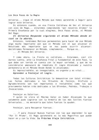 Los Once Pasos de la Magia
Universo... sigue el mismo Método que hemos aprendido a Seguir para
lograr este Universo.
Es entonces cuando, en esa Fiesta Cotidiana de Ver el Universo
con ojos de Mago... estaremos comprobando "por nosotros mismos" la
Primera Enseñanza por la cual elegimos, Once Pasos atrás, el Método
Del Mago:
El Universo Responde siguiendo el mismo Método desde el
cual se lo aborda.
Entonces, tendremos Motivos permanentes para hacer de ese Método
algo mucho importante aún que el Método con el que alcanzar el
Resultado más importante que se nos pueda ocurrir alcanzar:
decidiremos Permanecer en Método, simplemente... Porque es...
.. .El Método Del Universo.
Y como ahora, La Fiesta es cotidiana... Estaremos, casi sin
darnos cuenta, ante La Enseñanza Final y Fundamental de este Paso, la
que debe ser tenida en cuenta con la mayor seriedad, y que de no
considerarse amenazará de inmediato El Logro Alcanzado y nuestra
permanencia en el Método Desde Donde lo alcanzamos:
Es imprescindible, es innegociable, es urgente y es vital...
Aprender a Festejar el Logro.
Todas las Culturas Iniciáticas lo demuestran con total nitidez.
Las fechas dedicadas a los Rituales de Festejo, Disfrute y
Agradecimiento son tan importantes e ineludibles como las que
previamente habían sido dedicadas a las Ofrendas, Pedidos, Trabajos e
Invocaciones.
Festejar es Valorizar.
Y quien no viera el Máximo Valor en haber Alcanzado lo que
solamente pudo Lograrse con la Armonía de las más Sutiles Fuerzas
Universales... no merecería que tales Fuerzas lo ayuden.
Festejar, para Recuperar fuerzas.
.. .Y para Invocar Nuevas Fuerzas con las que emprender lo que
"Por Sí Mismo", El Mago aprehendió es lo más Magnífico que puede
hacer en y con Su Vida: Su Próximo Viaje Iniciático.
102
 
