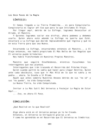 Los Once Pasos de la Magia
SÍNTESIS:
Si hemos llegado a La Tierra Prometida... es para Conquistarla.
Conquistarla es lograr ahí Eso que para lo que Iniciamos El Viaje.
Por llegar aquí, detrás de La Esfinge, logramos Desocultar al
Aliado, el Maestro.
Y Quienes logramos vaciar ese disfraz, ahora podemos y debemos
usarlo. Quien ahora está adonde La Esfinge no quería que Esté,
encarnará a La Esfinge que decide implacablemnte qué ingresa y qué no
en esta Tierra para que sea Nueva.
Encarnando La Esfinge, encarnaremos entonces al Maestro... y El
Viaje entonces, nos habrá propiciado El Más Bello de los Regalos que
El universo puede brindarnos:
Nos habrá Transformado en Nuestros Propios Maestros.
Maestro que seguirá Enseñándonos, mientras Escuchemos los
interrogantes que nos plantea.
Interrogantes que irán trazando el Recorrido del Próximo Viaje.
Quien cuando partió no sabía qué hacer para Llegar Destino, Quien
ante cada obstáculo, tuvo que ir Más Allá de lo que no sabía y no
podía... ahora, Se Enseña a Sí Mismo.
Aquél que antes sometía Nuestros Deseos detrás de sus "no sé" y
sus "no puedo", ha sido Conquistado.
La Nueva Tierra, ha sido Conquistada.
Invitar a Lo Más Sutil Del Universo a Festejar La Magia de Estar
Aquí...
.. .Eso, es ahora El Paso.
CONCLUSIÓN:
¿Qué Realicé en lo que Realicé?
Algo ahora está en el Universo porque yo lo he Creado.
Entonces, el Universo se Enriqueció gracias a mí.
Y como he aprendido en mi Recorrido que El Universo es Simétrico:
103
 