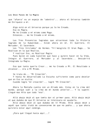 Los Once Pasos de la Magia
que "afuera" es un espejo de "adentro"... ahora el Universo también
me Enriquece a mí.
Algo está en el Universo porque yo lo he Creado.
Eso es Magia.
Me he Creado a mí mismo como Mago.
Entonces... me he Creado a mí mismo.
Las Tres Presencias Sagradas que atraviesan toda la Historia
Sagrada de la Humanidad... Están ahora en mí. El Guerrero, El
Mercader, El Sacerdote.
Los "Tres Iniciados" de Hermes "Tri'mesgisto El Gran Mago... Se
Realizan en lo que Realizo.
Y realizar Eso, es Realizar Magia:
Pues Quien en cada Cuestión que hace y quiere hacer en Su Vida,
Integre al Guerrero, al Mercader y al Sacerdote... Descubrirá
Integrada La Magia.
Eso que tanto quería Crear... me ha Creado a Mí. El Resultado a
alcanzar... era a Mí Mismo.
Se trata de... "Mi Creación".
Y hasta he desarrollado La Escucha suficiente como para develar
que en Eso se oculta:
Cuando logro "mi creación"... logré "Mi Creación".
Ahora la Montaña cuenta con un Aliado más. Estoy en la cima del
mundo, porque subí a la cima de mi mundo anterior... Y lo superé:
Llegué mas Alto que todo "eso".
Allá abajo dejé al que temía dar el primer paso. Allá abajo dejé
al que dudaba de que El Universo se interesara en ayudarlo.
Allá abajo dejé al que dudaba de Sí Mismo. Allá abajo dejé a
aquél que tanto trató de convencerme de que no podía... y que ahora
quisiera estar aquí conmigo.
¿Para qué llegué hasta aquí...?
104
 