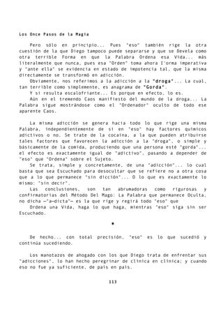 Los Once Pasos de la Magia
Pero sólo en principio... Pues "eso" también rige la otra
cuestión de la que Diego tampoco puede separarse y que se Devela como
otra terrible Forma en que la Palabra Ordena esa Vida... más
literalmente que nunca, pues esa "Orden" toma ahora I'orma imperativa
y "ante ella" se evidencia en estado de impotencia tal, que la misma
directamente se transformó en adicción.
Obviamente, nos referimos a la adicción a la "droga"... La cual,
tan terrible como simplemente, es anagrama de "Gorda".
Y si resulta escalofriante... Es porque en efecto, lo es.
Aún en el tremendo Caos manifiesto del mundo de la droga... La
Palabra sigue mostrándose como el "Ordenador" oculto de todo ese
aparente Caos.
La misma adicción se genera hacia todo lo que rige una misma
Palabra, independientemente de si en "eso" hay factores químicos
adictivos o no. Se trate de la cocaína, a la que pueden atribuirse
tales factores que favorecen la adicción a la "droga", o simple y
básicamente de la comida, produciendo que una persona esté "gorda"...
el efecto es exactamente igual de "adictivo", pasando a depender de
"eso" que "Ordena" sobre el Sujeto.
Se trata, simple y concretamente, de una "adicción"... lo cual
basta que sea Escuchado para desocultar que se refiere no a otra cosa
que a lo que permanece "sin dicción"... O lo que es exactamente lo
mismo: "sin decir".
Las conclusiones, son tan abrumadoras como rigurosas y
confirmatorias del Método Del Mago: La Palabra que permanece Oculta,
no dicha —"a—dicta"— es la que rige y regirá todo "eso" que
Ordena una Vida, haga lo que haga, mientras "eso" siga sin ser
Escuchado.
*
De hecho... con total precisión, "eso" es lo que sucedió y
continúa sucediendo.
Los manotazos de ahogado con los que Diego trata de enfrentar sus
"adicciones", lo han hecho peregrinar de clínica en clínica; y cuando
eso no fue ya suficiente, de país en país.
113
 