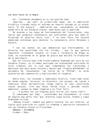 Los Once Pasos de la Magia
Así, finalmente desembocó en su tan querida Cuba.
¿Querida... por qué?, en primerísimo lugar, por su admiración
histórica —llevada hasta el extremo de tenerlo tatuado en su brazo—
hacia "El Che Guevara" ...Admiración que, casualmente, es Ordenada
desde otra de sus Palabras Claves: nada menos que su apellido.
De acuerdo a las leyes de funcionamiento del Inconsciente, unas
letras que produzcan consonancia son suficientes para que todo el
Psiquismo se polarice hacia "eso". Y no hace falta una Escucha
demasiado entrenada para detectar la consonancia entre Maradona y
Guevara.
Y son los hechos los que demuestran que efectivamente, el
Universo fue polarizado con tal nitidez... que lo que parecía
imposible, finalmente sucedió: el viaje y residencia de Diego en
Cuba, se transformó en el golpe de gracia que decidió la disolución
de su matrimonio.
Que tal vínculo haya sido históricamente Ordenado por otra de sus
Palabras Claves, ya lo hemos analizado con profundidad suficiente en
otros trabajos, por lo cual aquí simplemente nos limitaremos a
mencionar que para quien Escucha y devela que "Claudia Villafañe" es
portadora de, Casualmente, las letras de la "Villa", no serán
necesarios más comentarios y explicaciones al respecto.
Ahora bien, tal resonado y lamentable divorcio, tiene como telón
de fondo algunas "terceras" en discordia, con quienes —de cuerdo a
numerosas notas periodísticas— Diego habría no sólo constituido
nuevas parejas, sino que hasta tenido hijos y gestado nuevos
embarazos, aunque no todos llegaran a un final feliz.
¿.. .Y quiénes son las elegidas para iniciar una "nueva vida"?:
Si comenzamos por Cuba... encontramos que Casualmente, se trata
de alguien que porta "eso" que, mientras sigue oculto, Ordena y sigue
Ordenando la Vida:
"Adonay Frutos", nombre que podría resultar tal vez insólito, se
vuelve pura precisión en cuanto la tremenda y abarcativa consonancia
con sus Palabras Claves es F^scuchada...
Adonay — Maradona
Frutos — Tota
114
 