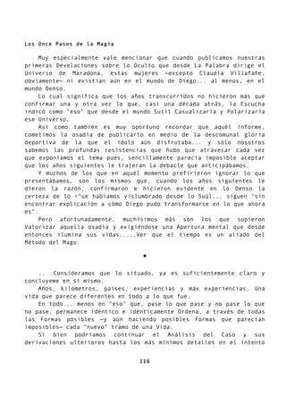 Los Once Pasos de la Magia
Muy especialmente vale mencionar que cuando publicamos nuestras
primeras Develaciones sobre lo Oculto que desde La Palabra dirige el
Universo de Maradona, estas mujeres —excepto Claudia Villafañe,
obviamente— ni existían aún en el mundo de Diego... al menos, en el
mundo Denso.
Lo cual significa que los años transcurridos no hicieron más que
confirmar una y otra vez lo que, casi una década atrás, la Escucha
indicó como "eso" que desde el mundo Sutil Casualizaría y Polarizaría
ese Universo.
Así como también es muy oportuno recordar que aquél informe,
cometimos la osadía de publicarlo en medio de la descomunal gloria
deportiva de la que el ídolo aún disfrutaba... y sólo nosotros
sabemos las profundas resistencias que hubo que atravesar cada vez
que exponíamos el tema pues, sencillamente parecía imposible aceptar
que los años siguientes le trajeran la debacle que anticipábamos.
Y muchos de los que en aquél momento prefirieron ignorar lo que
presentábamos, son los mismos que, cuando los años siguientes le
dieron la razón, confirmaron e hicieron evidente en lo Denso la
certeza de lo <^ue habíamos vislumbrado desde lo Suúl... siguen "sin
encontrar explicación a cómo Diego pudo transformarse en lo que ahora
es".
Pero afortunadamente, muchísimos más son los que supieron
Valorizar aquella osadía y exigiéndose una Apertura mental que desde
entonces ilumina sus vidas.....Ver que el tiempo es un aliado del
Método del Mago.
*
.. .Consideramos que lo situado, ya es suficientemente claro y
concluyeme en sí mismo.
Años, kilómetros, países, experiencias y más experiencias. Una
vida que parece diferentes en todo a lo que fue.
En todo... menos en "eso" que, pase lo que pase y no pase lo que
no pase, permanece idéntico e idénticamente Ordena, a través de todas
las Formas posibles —y aún haciendo posibles Formas que parecían
imposibles— cada "nuevo" tramo de una Vida.
Si bien podríamos continuar el Análisis del Caso y sus
derivaciones ulteriores hasta los más mínimos detalles en el intento
116
 