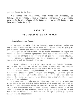 Los Once Pasos de la Magia
Y mientras Eso no ocurra, como desde los Milenios, La
Esfinge no Develada, sigue y seguirá apareciendo y ganando,
para toda la Eternidad, Cada batalla... de Aquél Combate que
Cada Uno jamás Inició.
PASO III
—EL PELIGRO DE LA FORMA—
"Staphylococcus Aureus"
A comienzos de 1928, C.J. La Touche, joven micólogo inglés que
había identificado una espora de moho del tipo que ataca el pan y el
queso húmedo, tenía que mudarse de laboratorio.
Igual que en la actualidad, no es fácil encontrar un lugar que
reúna las características apropiadas para montar un laboratorio. Tal
vez por eso se dirigió a un edificio en el que ya funcionara alguno.,
Sin conocerse mutuamente, se ubicó entonces en el que estaba
justo debajo del de Alexander Fleming.
El lugar, básico y precario, carecía de ventilación adecuada,
motivo por el cual se encontraba casi siempre con las puertas
abiertas, las que daban a un pasillo común entre vecinos.
Tal circunstancia, conjuntamente a la de no contar con
aislaciones efectivas para trabajar con hongos, significó que en
cuanto se instaló, La Touche comenzó a invadir el aire con las
esporas del hongo que bacía ya un tiempo había logrado identificar:
el penicilium notatum.
Desairado una vez más por no encontrar cómo llevar a cabo con
algún éxito lo que buscaba desde varios años atrás —en sus propias
palabras: "una sustancia capaz de destruir a los microbios"— Fleming
inicia sus vacaciones sin grandes avances tampoco respecto de sus
investigaciones de ese momento, sobre la gripe. Gran parte de lo que
debía ser su descanso, fue dedicado sin embargo a pensar y repensar
el tema que lo obsesionaba.
122
 