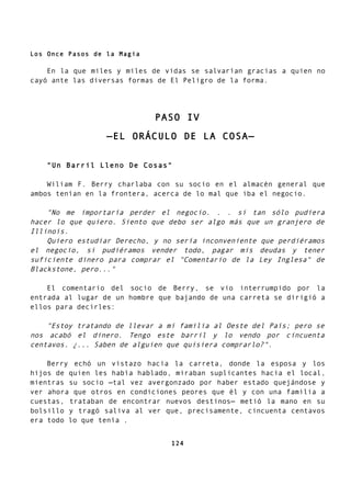 Los Once Pasos de la Magia
En la que miles y miles de vidas se salvarían gracias a quien no
cayó ante las diversas formas de El Peligro de la forma.
PASO IV
—EL ORÁCULO DE LA COSA—
"Un Barril Lleno De Cosas"
Wiliam F. Berry charlaba con su socio en el almacén general que
ambos tenían en la frontera, acerca de lo mal que iba el negocio.
"No me importaría perder el negocio. . . si tan sólo pudiera
hacer lo que quiero. Siento que debo ser algo más que un granjero de
Illinois.
Quiero estudiar Derecho, y no sería inconveniente que perdiéramos
el negocio, si pudiéramos vender todo, pagar mis deudas y tener
suficiente dinero para comprar el "Comentario de la Ley Inglesa" de
Blackstone, pero..."
El comentario del socio de Berry, se vio interrumpido por la
entrada al lugar de un hombre que bajando de una carreta se dirigió a
ellos para decirles:
"Estoy tratando de llevar a mi familia al Oeste del País; pero se
nos acabó el dinero. Tengo este barril y lo vendo por cincuenta
centavos. ¿... Saben de alguien que quisiera comprarlo?".
Berry echó un vistazo hacia la carreta, donde la esposa y los
hijos de quien les había hablado, miraban suplicantes hacia el local,
mientras su socio —tal vez avergonzado por haber estado quejándose y
ver ahora que otros en condiciones peores que él y con una familia a
cuestas, trataban de encontrar nuevos destinos— metió la mano en su
bolsillo y tragó saliva al ver que, precisamente, cincuenta centavos
era todo lo que tenía .
124
 