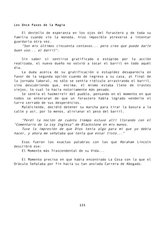 Los Once Pasos de la Magia
El destello de esperanza en los ojos del forastero y de toda su
familia cuando vio la moneda, hizo imposible atreverse a intentar
guardarla otra vez.
"Son mis últimos cincuenta centavos... pero creo que puedo darle
buen uso... al barril".
Sin saber si sentirse gratificado o estúpido por la acción
realizada, el nuevo dueño no volvió a tocar el barril en todo aquél
día.
La duda acerca de su gratificación o estupidez desaparecía en
favor de la segunda opción cuando de regreso a su casa, al final de
la jornada laboral, no sólo se sentía ridículo arrastrando el barril,
sino descubriendo que, encima, el mismo estaba lleno de trastes
viejos, lo cual lo hacía notoriamente más pesado.
Se sentía el hazmerreír del pueblo, pensando en el momento en que
todos se enteraran de que un forastero había logrado venderle el
tarro cerrado de sus desperdicios.
Maldiciendo, decidió detener su marcha para tirar la basura a la
calle y así, por lo menos, alivianar el peso del barril.
"Perdí la noción de cuánto tiempo estuve allí llorando con el
"Comentario de la Ley Inglesa" de Blackstone en mis manos.
Tuve la impresión de que Dios tenía algo para mí que yo debía
hacer, y ahora me señalaba que tenía que estar listo..."
Esas fueron las exactas palabras con las que Abraham Lincoln
describió ese:
El Momento más Trascendental de su Vida...
El Momento preciso en que había encontrado La Cosa con la que el
Oráculo Señalaba por fin hacia su tan ansiada Carrera de Abogado.
125
 