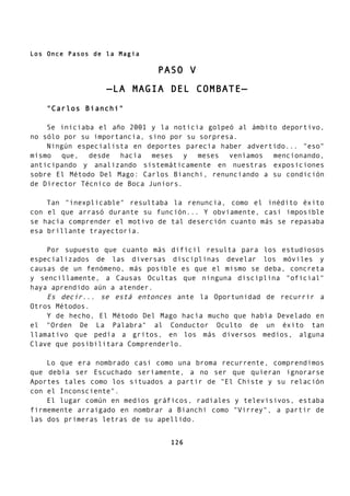 Los Once Pasos de la Magia
PASO V
—LA MAGIA DEL COMBATE—
"Carlos Bianchi"
Se iniciaba el año 2001 y la noticia golpeó al ámbito deportivo,
no sólo por su importancia, sino por su sorpresa.
Ningún especialista en deportes parecía haber advertido... "eso"
mismo que, desde hacía meses y meses veníamos mencionando,
anticipando y analizando sistemáticamente en nuestras exposiciones
sobre El Método Del Mago: Carlos Bianchi, renunciando a su condición
de Director Técnico de Boca Juniors.
Tan "inexplicable" resultaba la renuncia, como el inédito éxito
con el que arrasó durante su función... Y obviamente, casi imposible
se hacía comprender el motivo de tal deserción cuanto más se repasaba
esa brillante trayectoria.
Por supuesto que cuanto más difícil resulta para los estudiosos
especializados de las diversas disciplinas develar los móviles y
causas de un fenómeno, más posible es que el mismo se deba, concreta
y sencillamente, a Causas Ocultas que ninguna disciplina "oficial"
haya aprendido aún a atender.
Es decir... se está entonces ante la Oportunidad de recurrir a
Otros Métodos.
Y de hecho, El Método Del Mago hacía mucho que había Develado en
el "Orden De La Palabra" al Conductor Oculto de un éxito tan
llamativo que pedía a gritos, en los más diversos medios, alguna
Clave que posibilitara Comprenderlo.
Lo que era nombrado casi como una broma recurrente, comprendimos
que debía ser Escuchado seriamente, a no ser que quieran ignorarse
Aportes tales como los situados a partir de "El Chiste y su relación
con el Inconsciente".
El lugar común en medios gráficos, radiales y televisivos, estaba
firmemente arraigado en nombrar a Bianchi como "Virrey", a partir de
las dos primeras letras de su apellido.
126
 