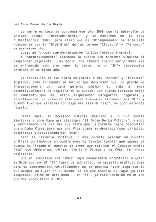 Los Once Pasos de la Magia
La serie exitosa se continua ese año 2000 con la obtención de
ansiado título "Intercontinental" y se mantiene en la copa
"Libertadores" 2001, pero claro que el "Bicampeonato" se intercala
nuevamente con la "Bipérdida" de los torneo "Clausura" y "Mercosur"
de ese mismo año.
Luego de lo cual cae derrotado en la Copa Intercontinental.
Y "sorpresivamente" abandona su puesto sin terminar siquiera el
campeonato siguiente... es decir, casualmente cuando por primera vez
se enfrentaba con tres —por lo tanto, no un "Bi"— campeonatos
perdidos en un mismo año.
La conclusión es tan clara en cuanto a los "éxitos" y "fracasos"
logrados, como en cuanto al motivo que determinó que, de pronto —e
inesperadamente aún para quienes dedican su vida a temas
deportivosBianchi no siguiera en su puesto, aún cuando restaban meses
de contrato que no fueron respetados: categórica, rigurosa y
sencillamente, su Universo sólo puede Ordenarse alrededor del "Bi", y
cuando tuvo que vérselas con algo más allá de "eso", no pudo entonces
hacerlo.
Hasta aquí, lo develado estaría abarcado a lo que podría
limitarse a otro Caso que atestigua "El Orden De La Palabra", viendo
y confirmando una vez más que basta que La Escucha logre Desocultar
una sílaba Clave para que una Vida quede evidenciada como dirigida,
polarizada y Casualizada por "eso".
Pero la historia continúa, y nos permite avanzar en nuestro
análisis poniéndonos en condiciones de Develar también qué sucede si
cuando ha llegado el momento de tener que realizar el Combate contra
"eso" que determina, dirige, limita y Ordena a la Vida, se rehusa
realizarlo.
Que el simbólico año "2002" haya casualmente encontrado a quien
es Ordenado por el "Bi" fuera de actividad, no necesita explicaciones
para su comprensión: sencillamente no se precisa hacer algo con lo
que ocupar un lugar en el mundo, si en ese momento el lugar ya está
asegurado. Dicho de otro modo... un "Bi", ya está incluido en un año
que Dos veces tiene el Dos.
128
 