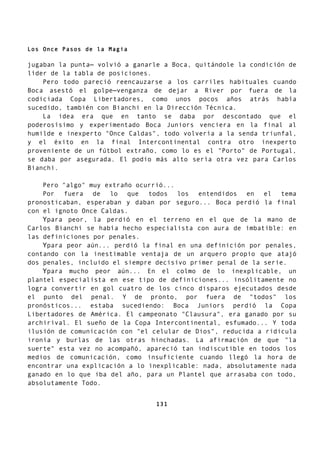 Los Once Pasos de la Magia
jugaban la punta— volvió a ganarle a Boca, quitándole la condición de
líder de la tabla de posiciones.
Pero todo pareció reencauzarse a los carriles habituales cuando
Boca asestó el golpe—venganza de dejar a River por fuera de la
codiciada Copa Libertadores, como unos pocos años atrás había
sucedido, también con Bianchi en la Dirección Técnica.
La idea era que en tanto se daba por descontado que el
poderosísimo y experimentado Boca Juniors venciera en la final al
humilde e inexperto "Once Caldas", todo volvería a la senda triunfal,
y el éxito en la final Intercontinental contra otro inexperto
proveniente de un fútbol extraño, como lo es el "Porto" de Portugal,
se daba por asegurada. El podio más alto sería otra vez para Carlos
Bianchi.
Pero "algo" muy extraño ocurrió...
Por fuera de lo que todos los entendidos en el tema
pronosticaban, esperaban y daban por seguro... Boca perdió la final
con el ignoto Once Caldas.
Ypara peor, la perdió en el terreno en el que de la mano de
Carlos Bianchi se había hecho especialista con aura de imbatible: en
las definiciones por penales.
Ypara peor aún... perdió la final en una definición por penales,
contando con la inestimable ventaja de un arquero propio que atajó
dos penales, incluido el siempre decisivo primer penal de la serie.
Ypara mucho peor aún... En el colmo de lo inexplicable, un
plantel especialista en ese tipo de definiciones... insólitamente no
logra convertir en gol cuatro de los cinco disparos ejecutados desde
el punto del penal. Y de pronto, por fuera de "todos" los
pronósticos... estaba sucediendo: Boca Juniors perdió la Copa
Libertadores de América. El campeonato "Clausura", era ganado por su
archirival. El sueño de la Copa Intercontinental, esfumado... Y toda
ilusión de comunicación con "el celular de Dios", reducida a ridicula
ironía y burlas de las otras hinchadas. La afirmación de que "la
suerte" esta vez no acompañó, apareció tan indiscutible en todos los
medios de comunicación, como insuficiente cuando llegó la hora de
encontrar una explicación a lo inexplicable: nada, absolutamente nada
ganado en lo que iba del año, para un Plantel que arrasaba con todo,
absolutamente Todo.
131
 