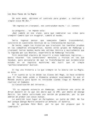 Los Once Pasos de la Magia
De este modo, obtienen el contrato para grabar, y realizan el
simple «Love Me Do»."
"De regreso en Liverpool, nos contrataban mucho." (J. Lennon)
La pregunta... se impone sola:
¿Qué cambió en ese viaje, para que cambiaran sus vidas para
siempre? Cambio que sin exagerar, cambió al mundo.
Sería ingenuo pensar que semejante Cambio trascendental,
consistió en cuestiones técnicas de su interpretación musical.
De hecho, según las historias que traslucen las temibles pruebas
en las compañías discográficas, muchos otros grupos de Hamburgo y
Liverpool tenían bandas mucho más sólidas técnica y musicalmente que
la lograda por Los Beatles, experiencia de Hamburgo incluida.
Ysin necesidad siquiera de recurrir a esos numerosos registros...
basta recordar "las condiciones" mentales y físicas en las que
tocaban, para percatarse de que la Transformación que evidenciaron
estaba en un registro muchísimo más Sutil que el simple
"perfeccionamiento" musical.
Si hay una historia a la que siempre se la asocia con La Magia,
es ésta.
Y en cuanto se la ve desde las Claves del Mago, se hace evidente
que El Paso dado yendo a Alemania produjo exactamente lo que el
Método anuncia para Quien no retrocede cuando llega el Momento de
realizar el Combate:
La Casualización del Universo...
"En su segunda estancia en Hamburgo, recibieron una carta de
Brian Epstein en la que les decía que la EMI, por medio de George
Martin, les había solicitado una sesión de grabación, por lo que
debían de probar con cosas nuevas.
La audición tuvo lugar en Parlophone, en junio de 1962. No fue
mal aunque George Martin encontró un defecto: el batería.
No le gustaba Pete Best, por lo que les propuso que le
cambiasen."
139
 