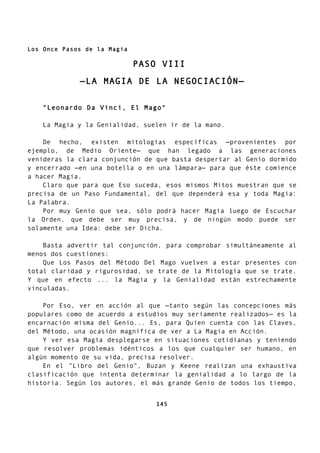 Los Once Pasos de la Magia
PASO VIII
—LA MAGIA DE LA NEGOCIACIÓN—
"Leonardo Da Vinci, El Mago"
La Magia y la Genialidad, suelen ir de la mano.
De hecho, existen mitologías específicas —provenientes por
ejemplo, de Medio Oriente— que han legado a las generaciones
venideras la clara conjunción de que basta despertar al Genio dormido
y encerrado —en una botella o en una lámpara— para que éste comience
a hacer Magia.
Claro que para que Eso suceda, esos mismos Mitos muestran que se
precisa de un Paso Fundamental, del que dependerá esa y toda Magia:
La Palabra.
Por muy Genio que sea, sólo podrá hacer Magia luego de Escuchar
la Orden, que debe ser muy precisa, y de ningún modo puede ser
solamente una Idea: debe ser Dicha.
Basta advertir tal conjunción, para comprobar simultáneamente al
menos dos cuestiones:
Que Los Pasos del Método Del Mago vuelven a estar presentes con
total claridad y rigurosidad, se trate de la Mitología que se trate.
Y que en efecto ... la Magia y la Genialidad están estrechamente
vinculadas.
Por Eso, ver en acción al que —tanto según las concepciones más
populares como de acuerdo a estudios muy seriamente realizados— es la
encarnación misma del Genio... Es, para Quien cuenta con las Claves,
del Método, una ocasión magnífica de ver a La Magia en Acción.
Y ver esa Magia desplegarse en situaciones cotidianas y teniendo
que resolver problemas idénticos a los que cualquier ser humano, en
algún momento de su vida, precisa resolver.
En el "Libro del Genio", Buzan y Keene realizan una exhaustiva
clasificación que intenta determinar la genialidad a lo largo de la
historia. Según los autores, el más grande Genio de todos los tiempo,
145
 