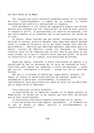 Los Once Pasos de la Magia
Por supuesto que quien encuentre aceptable pensar en un Leonardo
Da Vinci "prostituyéndose" a cambio de un trabajo, no tendrá
necesidad de más análisis.o develaciones al respecto.
Pero obviamente —y sin interés de hagiografía alguna— hay sólidos
motivos para entender que tal "explicación" no sólo no hace justicia
ni respeta el perfil, la personalidad y el espíritu de Leonardo, sino
que sencillamente no es coherente con lo que muestran los hechos de
su vida.
En efecto, basta recordar que por muchos inconvenientes que tal
decisión le causara, prefirió desdeñar toda seguridad laboral dejando
atrás la ciudad de Florencia, en la que había luchado tres años por
posicionarse —...decisión que implicaba abandonar nada menos que a su
mentor, Lorenzo de Médicis— cuando vio amenazada su libertad
creativa, para ver de inmediato que la sola idea de que ahora en una
nueva ciudad, en la que ni siquiera tenía algo que perder, de pronto
se "prostituiría" por un trabajo, está descartada de entrada.
Mucho más lógico, coherente —y hasta interesante— es apostar a la
posibilidad de que un personaje de la talla de Leonardo Da Vinci,
recurriera para lograr sus cometidos a otras herramientas... mucho
más sutiles, inteligentes y eficaces... aunque tal vez un tanto más
Ocultas.
Más aún si se atiende al efecto que, según Vasari, produjo: "El
Duque, al conocer el maravilloso discurso de Leonardo, quedó tan
prendado de su genio que, increíblemente, lo convenció,
suplicándoselo, para que pintara una tabla de altar con una Natividad
que el Duque envió al Emperador"
Tres cuestiones se hacen evidentes:
La descripción de la impresión causada en el Duque durante la
Negociación, no encaja con la de alguien que está ante una persona
que se está "prostituyendo".
Lo convincente está explícitamente relacionado con el "genio".
Y esa Genialidad tuvo como agente, Casualmente... al Elemento con
el que se detona La Magia: sencilla y contundentemente, un
"maravilloso discurso".
150
 