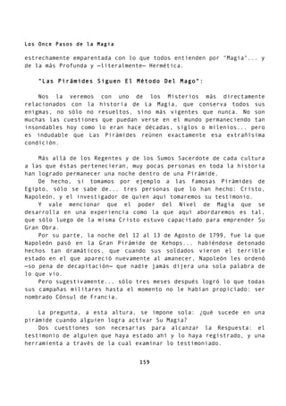 Los Once Pasos de la Magia
estrechamente emparentada con lo que todos entienden por "Magia"... y
de la más Profunda y —literalmente— Hermética.
"Las Pirámides Siguen El Método Del Mago":
Nos la veremos con uno de los Misterios más directamente
relacionados con la historia de La Magia, que conserva todos sus
enigmas, no sólo no resueltos, sino más vigentes que nunca. No son
muchas las cuestiones que puedan verse en el mundo permaneciendo tan
insondables hoy como lo eran hace décadas, siglos o milenios... pero
es indudable que Las Pirámides reúnen exactamente esa extrañísima
condición.
Más allá de los Regentes y de los Sumos Sacerdote de cada cultura
a las que éstas pertenecieran, muy pocas personas en toda la historia
han logrado permanecer una noche dentro de una Pirámide.
De hecho, si tomamos por ejemplo a las famosas Pirámides de
Egipto, sólo se sabe de... tres personas que lo han hecho: Cristo,
Napoleón, y el investigador de quien aquí tomaremos su testimonio.
Y vale mencionar que el poder del Nivel de Magia que se
desarrolla en una experiencia como la que aquí abordaremos es tal,
que sólo luego de la misma Cristo estuvo capacitado para emprender Su
Gran Obra.
Por su parte, la noche del 12 al 13 de Agosto de 1799, fue la que
Napoleón pasó en la Gran Pirámide de Kehops... habiéndose detonado
hechos tan dramáticos, que cuando sus soldados vieron el terrible
estado en el que apareció nuevamente al amanecer, Napoleón les ordenó
—so pena de decapitación— que nadie jamás dijera una sola palabra de
lo que vio.
Pero sugestivamente... sólo tres meses después logró lo que todas
sus campañas militares hasta el momento no le habían propiciado: ser
nombrado Cónsul de Francia.
La pregunta, a esta altura, se impone sola: ¿qué sucede en una
pirámide cuando alguien logra activar Su Magia?
Dos cuestiones son necesarias para alcanzar la Respuesta: el
testimonio de alguien que haya estado ahí y lo haya registrado, y una
herramienta a través de la cual examinar lo testimoniado.
159
 
