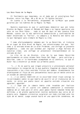 Los Once Pasos de la Magia
El Testimonio que tomaremos, es el dado por el prestigioso Paul
Brunton, entre las Págs. 68 y 81 de su "El Egipto Secreto".
En cuanto a la Herramienta, disponemos de la'Méjor que puede
guiarnos por los Caminos De La Magia: Su Mapa.
Nuestra esperanza es que si pudiéramos demostrar que aún tales
Niveles de Magia, siguen el Método del Mago y no logran apartarse uno
sólo se sus Once Pasos... todo el que de aquí en más conozca Este
Método, cuente con la más definitiva demostración y confirmación de
haber encontrado la "Varita", la Lámpara y la Botella del Genio con
la que impregnar para siempre de Magia su vida.
Y como afortunadamente sabemos por lo ya Recorrido, al tratarse
de un Lugar de Alto Nivel de Magia, nos encontraremos con que: "Así
como a la entrada misma de La Gran Pirámide, una Esfinge se presenta
enigmática... cada vez que estemos por ingresar a Algo Valioso en
nuestras vidas, una esfinge se presentará interponiéndose en la
entrada de Eso".
La cita no es de Brunton, sino de lo que hemos Recorrido
oportunamente en estos mismos Once Pasos Del Mago... pero anticipa y
describe, como si lo hubiéramos acompañado en su aventura, lo que el
Autor iba a encontrar ya desde sus primeros pasos:
"(...) Yo no quería que ningún prejuicio o preconcepto personal
interceptara la recepción de lo que pudiera llegarme de alguna fuente
inaccesible a los cinco sentidos físicos del hombre. Gradualmente fue
disminuyendo el flujo de mis pensamientos hasta que mi mente entró en
un estado de semivacuidad.
(...) La súbita inmersión en la oscuridad total trajo consigo la
in—certidumbre sobre lo que habría de ocurrir en el transcurso de la
noche. Lo único que podía hacer en aquella extraña situación era
aguardar; aguardar.
(...) Supe que la cámara había sido invadida por fue?—zas
hostiles (...) En el cuarto sin sombras comenzaron a revolotear
sombras de un lado para el otro; poco apoco fueron tomando forma más
definida, y de pronto aparecieron rostros malévolos muy cerca de mi
propia cara. Imágenes siniestras surgieron con toda claridad ante los
ojos de mi mente. Luego avanzó hacia mí una aparición tenebrosa, me
160
 