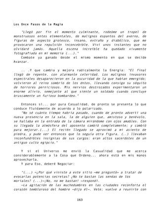 Los Once Pasos de la Magia
"Llegó por fin el momento culminante, rodeóme un tropel de
monstruosos entes elementales, de malignos espantos del averno, de
figuras de aspecto grotesco, insano, extraño y diabólico, que me
provocaron una repulsión inconcebible. Viví unos instantes que no
olvidaré jamás. Aquella escena increíble ha quedado vivamente
fotografiada en mi memoria (...)."
Combate ya ganado desde el mismo momento en que se decide
Avanzar.
.. .Y que cambia y mejora radicalmente la Energía: "El final
llegó de repente, con alarmante celeridad. Los malignos invasores
espectrales desaparecieron en la oscuridad de la que habían emergido;
volvieron al reino sombrío de los dntos, llevando consigo su séquito
de horrores perniciosos. Mis nervios destrozados experimentaron un
enorme alivio, semejante al que siente un soldado cuando concluye
bruscamente un furioso bombardeo."
Entonces sí... por pura Casualidad, de pronto se presenta lo que
conduce fluidamente de acuerdo a lo polarizado.
"No sé cuánto tiempo habría pasado, cuando de pronto advertí una
nueva presencia en la sala, la de alguien que, amistoso y benévolo,
se hallaba en la entrada de la cámara mirándome con ojos amables. Con
su llegada la atmósfera del aposento cambió completamente; y cambió
para mejorar.(...) El recién llegado se aproximó a mi asiento de
piedra, y pude ver entonces que lo seguía otra figura. (..) llevaban
inconfundibles insignias de sus cargos: eran altos sacerdotes de un
antiguo culto egipcio."
Y si el Universo me envió la Casualidad que me acerca
considerablemente a la Cosa que Ordeno... ahora está en mis manos
aprovecharla.
Y para Eso, deberé Negociar:
"(...) —¿Por qué viniste a este sitio —me preguntó— a tratar de
evocarlas potencias secretas? ¿No te bastan las sendas de los
moríales? (...)—¡No, no me bastan! —respondí.
—La agitación de las muchedumbres en las ciudades reconforta el
corazón tembloroso del hombre —dijo él—. Vete; vuelve a reunirte con
163
 