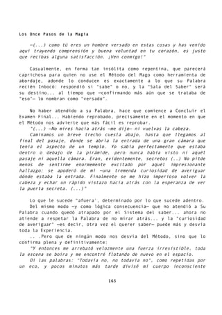 Los Once Pasos de la Magia
—(...) como tú eres un hombre versado en estas cosas y has venido
aquí trayendo comprensión y buena voluntad en tu corazón, es justo
que recibas alguna satisfacción. ¡Ven conmigo!"
Casualmente, en forma tan insólita como repentina, que parecerá
caprichosa para quien no use el Método del Mago como herramienta de
abordaje, adonde lo conducen es exactamente a lo que su Palabra
recién Inbocó: respondió si "sabe" o no, y la "Sala del Saber" será
su destino... al tiempo que —confirmando más aún que se trataba de
"eso"— lo nombran como "versado".
No haber atendido a su Palabra, hace que comience a Concluir el
Examen Final... Habiendo reprobado, precisamente en el momento en que
el Método nos advierte que más fácil es reprobar.
"(...) —No mires hacia atrás —me dijo— ni vuelvas la cabeza.
Caminamos un breve trecho cuesta abajo, hasta que llegamos al
final del pasaje, donde se abría la entrada de una gran cámara que
tenía el aspecto de un templo. Yo sabía perfectamente que estaba
dentro o debajo de la pirámide, pero nunca había visto ni aquél
pasaje ni aquella cámara. Eran, evidentemente, secretos (..) No pitde
menos de sentirme enormemente excitado por aquél impresionante
hallazgo; se apoderó de mí —una tremenda curiosidad de averiguar
dónde estaba la entrada. Finalmente se me hizo imperioso volver la
cabeza y echar un rápido vistazo hacia atrás con la esperanza de ver
la puerta secreta. (...)"
Lo que le sucede "afuera', determinado por lo que sucede adentro.
Del mismo modo —y como lógica consecuencia— que no atendió a Su
Palabra cuando quedó atrapado por el Sistema del saber... ahora no
atiende a respetar la Palabra de no mirar atrás... y la "curiosidad
de averiguar" —es decir, otra vez el querer saber— puede más y desvía
toda la Experiencia.
.. .Pero que de ningún modo nos desvía del Método, sino que lo
confirma plena y definitivamente:
"Y entonces me arrebató velozmente una fuerza irresistible, toda
la escena se boira y me encontré flotando de nuevo en el espacio.
Oí las palabras: "Todavía no, no todavía no", como repetidas por
un eco, y pocos minutos más tarde divisé mi cuerpo inconsciente
165
 