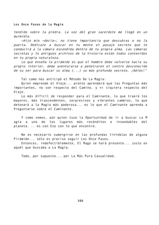 Los Once Pasos de la Magia
tendido sobre la piedra. La voz del gran sacerdote me llegó en un
murmidlo.
—Hijo mío —decía—; no tiene importancia que descubras o no la
puerta. Dedícate a buscar en tu mente el pasaje secreto que te
conducirá a la cámara escondida dentro de tu propia alma. Las cámaras
secretas y lo antiguos archivos de la historia están todos contenidos
en tu propia naturaleza.
Lo que enseña la pirámide es que el hombre debe volverse hacia su
propio interior, debe aventurarse a penetraren el centro desconocido
de su ser para buscar su alma (...) su más profundo secreto. ¡Adiós!"
Tal como nos anticipó el Método De La Magia:
Quien emprende el Viaje... pronto aprenderá que las Preguntas más
importantes, no son respecto del Camino, y ni siquiera respecto del
Viaje.
Lo más difícil de responder para el Caminante, lo que traerá los
mayores, más trascendentes, sorpresivos y vibrantes cambios, lo que
detonará a la Magia más poderosa... es lo que el Caminante aprenda a
Preguntarse sobre el Caminante.
Y como vemos, aún quien tuvo la Oportunidad de ir a buscar La M
agia a uno de los lugares más recónditos e insondables del
planeta. .. es con Eso con lo que encontró.
No es necesario sumergirse en las profundas tinieblas de alguna
Pirámide... sólo es preciso seguir Los Once Pasos.
Entonces, indefectiblemente, El Mago se hará presente... Justo en
aquél que buscaba a La Magia.
Todo, por supuesto... por La Más Pura Casualidad.
166
 