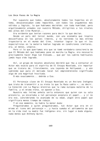 Los Once Pasos de la Magia
Por supuesto que todos, absolutamente todos los Expertos en el
tema, desaconsejaban como imposible, con todos los argumentos más
sólidos y lógicos, lo que habíamos decidido: con toda humildad, pero
orgullosamente armados con nuestro Método, dirigirnos a los niveles
más altos del Cine Mundial...
Era evidente que tenían razones para decir lo que decían.
Desde un país del tercer mundo, con una economía que inspira
desconfianza en los países líderes, y no teniendo la más mínima
trayectoria en el mundo del Cine, intentar lograr lo que ni los
especialistas en la materia habían logrado en condiciones similares,
era, al menos, utópico.
Pero si lo que queríamos era que se tomé verdadera consciencia de
que El Método del que hablamos pone en marcha La Magia, era necesario
precisamente hacer Algo tan Elevado... que por los camino habituales
jamás haya sido logrado.
Así, un grupo de novatos absolutos decidió que iba a contactar al
Actor más exacto para el espíritu de El Ensayo Novelado, sin importar
que se tratara de, literalmente, una Leyenda de Hollywood... y aún
sabiendo que para el mercado local tal emprendimiento significaba
algo de una magnitud inusitada.
O más exactamente... debido a Eso.
El Personaje clave de El Ensayo Novelado es un Anciano Indígena
que trata de transmitir a su nieto lo que Su Raza sabía —...es decir,
La Conexión con La Magia— mientras que la rama europea materna de la
familia, y el mismo nieto, se oponen a Eso.
Nuestro más íntimo anhelo sería entonces que quien con su sola
presencia, ya encarnaba a tal personaje aceptara el papel... y si no
era ese, considerando lo avanzado de su edad, algún otro papel que
significara menos tiempo de rodaje.
Y en ese momento, no había la menor duda:
Preguntáramos a quien preguntáramos, tal Actor que era en sí
mismo el icono del personaje —...y hasta sumaba el aditamento de que
en la vida real su madre fue indígena— era, sin lugar a duda alguna,
nada menos que Anthony Quinn.
169
 