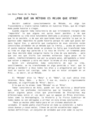 Los Once Pasos de la Magia
¿POR QUÉ UN MÉTODO ES MEJOR QUE OTRO?
Decidir cambiar conscientemente de Método, es algo tan
Trascendente y traerá tantos Cambios en nuestras Vidas, que de ningún
modo puede hacerse a ciegas.
Cuando alguien toma Consciencia de que tristemente resignó como
"imposible" lo que alguna vez quiso hacer posible, o de que
simplemente su vida está totalmente dedicada a alcanzar y mantener lo
que le es posible, o de que aún queriendo hacer posible lo que se le
aparece como imposible no puede hacerlo porque no sabe qué pasos dar
para lograr Eso, y advierte que cualquiera de esas cárceles están
construidas alrededor de un método que lo limita... acaba de advertir
el punto nodular desde donde se produce la falla que transformó toda
su vida en algo muy parecido a la roca de Sísifo: un tremendo peso
que Zeus decretó debe cargarse hasta la cima de una montaña... pero
que una vez que Sísifo con enormes esfuerzos logra posar en la
cumbre, indefectiblemente cae por su propio peso, obligándolo a tener
que volver a empezar y otra vez hacer lo mismo al día siguiente.
Quien sin atenuantes toma consciencia de que su vida,
sencillamente, se ha transformado en algo parecido a "eso", que le
obliga a maldecir a Zeus todos los días y a preguntarse por qué le
tocó en suerte tal castigo, sabe lo que es estar atrapado en un
Mito... es decir, en un Método.
El "Método" dice la "Meta" y el "Odós". Lo cual ubica tres
términos: Meta, Odós... y Decir. Y ese es, exacta y rigurosamente
hablando, el significado de "Mito": Decir.
O lo que es lo mismo: todo "Método" es un "Mito".
Tomar consciencia de ésto, puede ser tan decisivo y desafiante
que, ante las profundas resistencias que se levantan, bien vale
ubicar algunas pocas citas que proviniendo de Disciplinas muy
diferenciadas entre sí —es decir que se apoyan en Mitos distintos,
tales como la Antropología, la Historia y la Física Cuántica— de
todos modos se ven obligadas a arribar en esta misma conclusión...
"Hace ya muchos años había para mí un sistema absoluto de
verdades. El mundo podía clasificarse en toda su extensión; y había
cosas buenas y cosas malas; líneas de acción establecidas según
normas definitivas; un conjunto de verdades que eran como la cajita
17
 