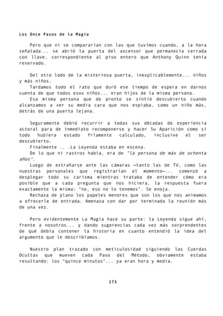Los Once Pasos de la Magia
Pero que ni se compararían con las que tuvimos cuando, a la hora
señalada... se abrió la puerta del ascensor que permanecía cerrada
con llave, correspondiente al piso entero que Anthony Quinn tenía
reservado.
Del otro lado de la misteriosa puerta, inexplicablemente... niños
y más niños.
Tardamos todo el rato que duró ese tiempo de espera en darnos
cuenta de que todos esos niños... eran hijos de la misma persona.
Esa misma persona que de pronto se sintió descubierto cuando
alcanzamos a ver su media cara que nos espiaba, como un niño más,
detrás de una puerta lejana.
Seguramente debió recurrir a todas sus décadas de experiencia
actoral para de inmediato recomponerse y hacer Su Aparición como si
todo hubiera estado fríamente calculado, inclusive el ser
descubierto.
Finalmente .. .La Leyenda estaba en escena.
De lo que ni rastros había, era de "la persona de más de ochenta
años".
Luego de extrañarse ante las cámaras —tanto las de TV, como las
nuestras personales que registrarían el momento—... comenzó a
desplegar todo su carisma mientras trataba de entender cómo era
posible que a cada pregunta que nos hiciera, la respuesta fuera
exactamente la misma: "no, eso no lo tenemos". Se enoja.
Rechaza de plano los papeles menores que son los que nos animamos
a ofrecerle de entrada. Amenaza con dar por terminada la reunión más
de una vez.
Pero evidentemente La Magia hace su parte: la Leyenda sigue ahí,
frente a nosotros... y dando sugerencias cada vez más sorprendentes
de qué debía contener la historia en cuanto entendió la idea del
argumento que le describíamos.
Nuestro plan trazado con meticulosidad siguiendo las Cuerdas
Ocultas que mueven cada Paso del Método, obviamente estaba
resultando: los "quince minutos"... ya eran hora y media.
173
 