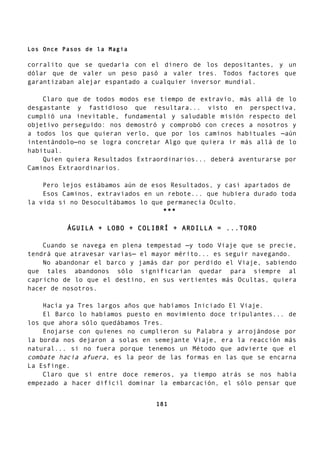 Los Once Pasos de la Magia
corralito que se quedaría con el dinero de los depositantes, y un
dólar que de valer un peso pasó a valer tres. Todos factores que
garantizaban alejar espantado a cualquier inversor mundial.
Claro que de todos modos ese tiempo de extravío, más allá de lo
desgastante y fastidioso que resultara... visto en perspectiva,
cumplió una inevitable, fundamental y saludable misión respecto del
objetivo perseguido: nos demostró y comprobó con creces a nosotros y
a todos los que quieran verlo, que por los caminos habituales —aún
intentándolo—no se logra concretar Algo que quiera ir más allá de lo
habitual.
Quien quiera Resultados Extraordinarios... deberá aventurarse por
Caminos Extraordinarios.
Pero lejos estábamos aún de esos Resultados, y casi apartados de
Esos Caminos, extraviados en un rebote... que hubiera durado toda
la vida si no Desocultábamos lo que permanecía Oculto.
***
ÁGUILA + LOBO + COLIBRÍ + ARDILLA = ...TORO
Cuando se navega en plena tempestad —y todo Viaje que se precie,
tendrá que atravesar varias— el mayor mérito... es seguir navegando.
No abandonar el barco y jamás dar por perdido el Viaje, sabiendo
que tales abandonos sólo significarían quedar para siempre al
capricho de lo que el destino, en sus vertientes más Ocultas, quiera
hacer de nosotros.
Hacía ya Tres largos años que habíamos Iniciado El Viaje.
El Barco lo habíamos puesto en movimiento doce tripulantes... de
los que ahora sólo quedábamos Tres.
Enojarse con quienes no cumplieron su Palabra y arrojándose por
la borda nos dejaron a solas en semejante Viaje, era la reacción más
natural... si no fuera porque tenemos un Método que advierte que el
combate hacia afuera, es la peor de las formas en las que se encarna
La Esfinge.
Claro que si entre doce remeros, ya tiempo atrás se nos había
empezado a hacer difícil dominar la embarcación, el sólo pensar que
181
 