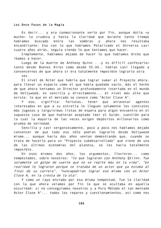 Los Once Pasos de la Magia
Es decir... y era conmocionante verlo por fin, aunque dolía —y
mucho— la crudeza y hasta la claridad que durante tanto tiempo
habíamos buscado entre las sombras y ahora nos resultaba
encandilante: Eso con lo que habíamos Polarizado el Universo casi
cuatro años atrás, seguía siendo lo que teníamos que hacer.
Simplemente, habíamos dejado de hacer lo que habíamos dicho que
íbamos a hacer.
Luego de la muerte de Anthony Quinn . .y es difícil confesarlo—
tanto desde Buenos Aires como desde EE.UU., habían casi llegado a
convencernos de que ahora sí era totalmente imposible lograrlo otra
vez.
El nivel de Actor que habría que lograr sumar al Proyecto ahora,
para llenar un espacio como el que había quedado vacío, más el hecho
de que ahora teníamos un Director profundamente insertado en el mundo
de Hollywood, es sencilla y directamente... el nivel más alto que
existe: lo que en el mercado se conoce como "Actor Clase A".
Y eso, significa: fortunas, tener que atravesar agentes
interesados en que a su estrella le lleguen solamente los contratos
más jugosos y larguísimas listas de espera para algún encuentro en el
supuesto caso de que hubieran aceptado leer el Guión, cuestión para
la cual la mayoría de las veces exigen depósitos millonarios como
prueba de seriedad.
Sencilla y casi vergonzosamente, poco a poco nos habíamos dejado
convencer de que todo eso sólo podían lograrlo desde Hollywood
mismo... aunque hacía dos años venían demostrando que, cuando se
trata de hacerlo para un "Proyecto subdesarrollado" que viene de una
de las últimas economías del planeta, se les hacía totalmente
imposible.
En esos mismos dos años, los argumentos, llovieron... como
tempestades, sobre nosotros: "lo que lograron con Anthony Qtiinn, fue
solamente un golpe de suerte que no se repite más en la vida", "en
realidad lo lograron porque se trataba de un actor que ya estaba al
final de su carrera", "nuncapodrían lograr eso mismo con un Actor
Clase A, en la cresta de la ola".
Y como un rayo enviado por esa misma tempestad, fue la claridad
con la que ahora veíamos por fin lo que se ocultaba en aquella
oscuridad: si no conseguíamos nosotros y a Puro Método el tan mentado
Actor Clase A"... todos los reparos y cuestionamientos, así como nos
186
 