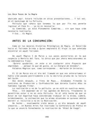 Los Once Pasos de la Magia
abarcado aquí. Estará incluido en otras presentaciones... Y tal vez,
en el backstage de La Película.
Película que —ahora que tenemos lo que por fin nos permite
ingresar al Paso X—... ya no es necesaria:
Su Cometido, ya está Plenamente Cumplido... sin que haya sido
necesario realizarla.
Y Eso... Es Magia.
ANTES DE LA CONSUMACIÓN:
Como en las mejores Historias Mitológicas de Magia, el Recorrido
hacia el Talismán brinda a Quien emprendió El Viaje lo que anhelaba
encontrar en aquél Talismán.
De aquél Mágico 5 de Marzo y sus pasos posteriores en lo que
respecta a Benicio del Toro, lo único que por ahora mencionaremos es
la emblemática frase:
"Quiero ayudarlos, en este o en cualquier otro Proyecto que
emprendan. .. porque lo que me gusta, es La Energía de Ustedes".
Palabras Mágicas que, como corresponde... Abrieron Un Universo.
El 13 de Marzo era el día del llamado en que nos enteraríamos si
había sido pasada positivamente o no la decisiva prueba de la lectura
del Guión.
Dos meses después, a fines de Mayo... Estábamos firmando lo
contratos de Producción y Co—Producción que durante Cuatro Años no
habíamos logrado firmar.
La realización o no de la película, ya no está en nuestras manos.
YEso... Sin depender de si las agendas de Benicio, finalmente le
permitirán estar o no en esta Película. Ya el sólo hecho de que un
Actor de tal magnitud haya considerado trabajar en la misma, cambió,
evidentemente, la estimación que la misma alcanzaba en quienes debían
decidir si incluirse o no en la Realización.
De hecho... exactamente siete meses y un día después de aquél
almuerzo... en Buenos Aires fue realizada la Conferencia de Prensa en
la que se anunció formalmente la realización de "Árbol De Fuego".
192
 