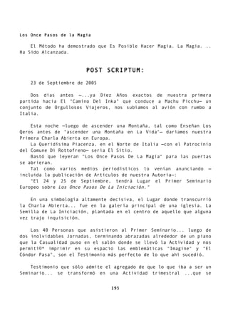 Los Once Pasos de la Magia
El Método ha demostrado que Es Posible Hacer Magia. La Magia. ..
Ha Sido Alcanzada.
POST SCRIPTUM:
23 de Septiembre de 2005
Dos días antes —...ya Diez Años exactos de nuestra primera
partida hacia El "Camino Del Inka" que conduce a Machu Picchu— un
conjunto de Orgullosos Viajeros, nos subíamos al avión con rumbo a
Italia.
Esta noche —luego de ascender una Montaña, tal como Enseñan Los
Qeros antes de "ascender una Montaña en La Vida"— daríamos nuestra
Primera Charla Abierta en Europa.
La Queridísima Piacenza, en el Norte de Italia —con el Patrocinio
del Comune Di Rottofreno— sería El Sitio.
Bastó que leyeran "Los Once Pasos De La Magia" para las puertas
se abrieran.
Tal como varios medios periodísticos lo venían anunciando —
incluida la publicación de Artículos de nuestra Autoría—:
"El 24 y 25 de Septiembre, tendrá Lugar el Primer Seminario
Europeo sobre Los Once Pasos De La Iniciación."
En una simbología altamente decisiva, el Lugar donde transcurrió
la Charla Abierta... fue en la galería principal de una iglesia. La
Semilla de La Iniciación, plantada en el centro de aquello que alguna
vez trajo inquisición.
Las 40 Personas que asistieron al Primer Seminario... luego de
dos inolvidables Jornadas, terminando abrazadas alrededor de un piano
que la Casualidad puso en el salón donde se llevó la Actividad y nos
permití©* imprimir en su espacio las emblemáticas "Imagine" y "El
Cóndor Pasa", son el Testimonio más perfecto de lo que ahí sucedió.
Testimonio que sólo admite el agregado de que lo que iba a ser un
Seminario... se transformó en una Actividad trimestral ...que se
195
 