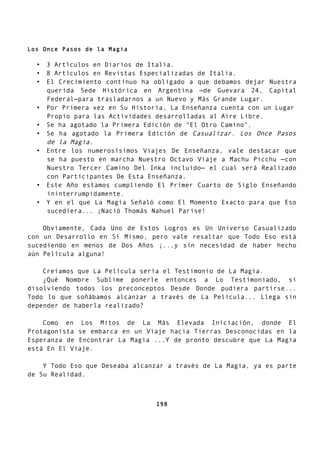 Los Once Pasos de la Magia
• 3 Artículos en Diarios de Italia.
• 8 Artículos en Revistas Especializadas de Italia.
• El Crecimiento continuo ha obligado a que debamos dejar Nuestra
querida Sede Histórica en Argentina —de Guevara 24, Capital
Federal—para trasladarnos a un Nuevo y Más Grande Lugar.
• Por Primera vez en Su Historia, La Enseñanza cuenta con un Lugar
Propio para las Actividades desarrolladas al Aire Libre.
• Se ha agotado la Primera Edición de "El Otro Camino".
• Se ha agotado la Primera Edición de Casualizar. Los Once Pasos
de la Magia.
• Entre los numerosísimos Viajes De Enseñanza, vale destacar que
se ha puesto en marcha Nuestro Octavo Viaje a Machu Picchu —con
Nuestro Tercer Camino Del Inka incluido— el cual será Realizado
con Participantes De Esta Enseñanza.
• Este Año estamos cumpliendo El Primer Cuarto de Siglo Enseñando
ininterrumpidamente.
• Y en el que La Magia Señaló como El Momento Exacto para que Eso
sucediera... ¡Nació Thomás Nahuel Parise!
Obviamente, Cada Uno de Estos Logros es Un Universo Casualizado
con un Desarrollo en Sí Mismo, pero vale resaltar que Todo Eso está
sucediendo en menos de Dos Años ¡...y sin necesidad de haber hecho
aún Película alguna!
Creíamos que La Película sería el Testimonio de La Magia.
¿Qué Nombre Sublime ponerle entonces a Lo Testimoniado, si
disolviendo todos los preconceptos Desde Donde pudiera partirse...
Todo lo que soñábamos alcanzar a través de La Película... Llega sin
depender de haberla realizado?
Como en Los Mitos de La Más Elevada Iniciación, donde El
Protagonista se embarca en un Viaje hacia Tierras Desconocidas en la
Esperanza de Encontrar La Magia ...Y de pronto descubre que La Magia
está En El Viaje.
Y Todo Eso que Deseaba alcanzar a través de La Magia, ya es parte
de Su Realidad.
198
 