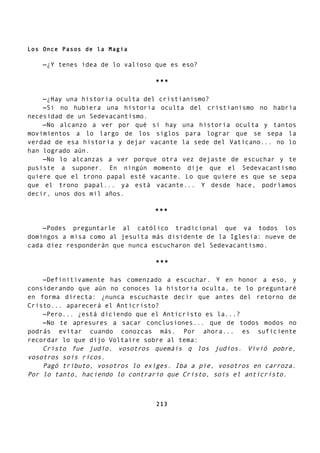 Los Once Pasos de la Magia
—¿Y tenes idea de lo valioso que es eso?
***
—¿Hay una historia oculta del cristianismo?
—Si no hubiera una historia oculta del cristianismo no habría
necesidad de un Sedevacantismo.
—No alcanzo a ver por qué si hay una historia oculta y tantos
movimientos a lo largo de los siglos para lograr que se sepa la
verdad de esa historia y dejar vacante la sede del Vaticano... no lo
han logrado aún.
—No lo alcanzas a ver porque otra vez dejaste de escuchar y te
pusiste a suponer. En ningún momento dije que el Sedevacantismo
quiere que el trono papal esté vacante. Lo que quiere es que se sepa
que el trono papal... ya está vacante... Y desde hace, podríamos
decir, unos dos mil años.
***
—Podes preguntarle al católico tradicional que va todos los
domingos a misa como al jesuíta más disidente de la Iglesia: nueve de
cada diez responderán que nunca escucharon del Sedevacantismo.
***
—Definitivamente has comenzado a escuchar. Y en honor a eso, y
considerando que aún no conoces la historia oculta, te lo preguntaré
en forma directa: ¿nunca escuchaste decir que antes del retorno de
Cristo... aparecerá el Anticristo?
—Pero... ¿está diciendo que el Anticristo es la...?
—No te apresures a sacar conclusiones... que de todos modos no
podrás evitar cuando conozcas más. Por ahora... es suficiente
recordar lo que dijo Voltaire sobre al tema:
Cristo fue judío, vosotros quemáis q los judíos. Vivió pobre,
vosotros sois ricos.
Pagó tributo, vosotros lo exiges. Iba a pie, vosotros en carroza.
Por lo tanto, haciendo lo contrario que Cristo, sois el anticristo.
213
 