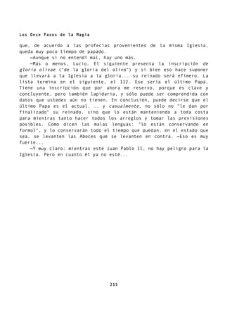 Los Once Pasos de la Magia
que, de acuerdo a las profecías provenientes de la misma Iglesia,
queda muy poco tiempo de papado.
—Aunque si no entendí mal, hay uno más.
—Más o menos, Lucio. El siguiente presenta la inscripción de
gloria olivae ("de la gloria del olivo") y si bien eso hace suponer
que llevará a la Iglesia a la gloria... su reinado será efímero. La
lista termina en el siguiente, el 112. Ese sería el último Papa.
Tiene una inscripción que por ahora me reservo, porque es clave y
concluyente, pero también lapidaria, y sólo puede ser comprendida con
datos que ustedes aún no tienen. En conclusión, puede decirse que el
último Papa es el actual. .. y casualmente, no sólo no "le dan por
finalizado" su reinado, sino que lo están manteniendo a toda costa
para mientras tanto hacer todos los arreglos y tomar las previsiones
posibles. Como dicen las malas lenguas: "lo están conservando en
formol", y lo conservarán todo el tiempo que puedan, en el estado que
sea, se levanten las Aboces que se levanten en contra. —Eso es muy
fuerte...
—Y muy claro: mientras esté Juan Pablo II, no hay peligro para la
Iglesia. Pero en cuanto él ya no esté...
215
 