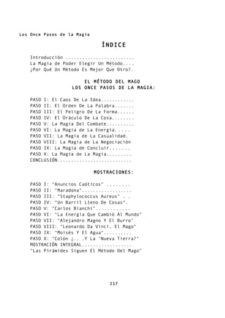 Los Once Pasos de la Magia
ÍNDICE
Introducción .........................
La Magia de Poder Elegir Un Método....
¿Por Qué Un Método Es Mejor Que Otro?.
EL MÉTODO DEL MAGO
LOS ONCE PASOS DE LA MAGIA:
PASO I: El Caos De La Idea............
PASO II: El Orden De La Palabra.......
PASO III: El Peligro De La Forma......
PASO IV: El Oráculo De La Cosa........
PASO V: La Magia Del Combate..........
PASO VI: La Magia de La Energía.....
PASO VII: La Magia de La Casualidad.
PASO VIII: La Magia de La Negociación
PASO IX: La Magia de Concluir.......
PASO X: La Magia de La Magia.........
CONCLUSIÓN...........................
MOSTRACIONES:
PASO I: "Anuncios Caóticos" ........
PASO II: "Maradona"..................
PASO III: "Staphylococcus Aureus" . .
PASO IV: "Un Barril Lleno De Cosas".
PASO V: "Carlos Bianchi"............
PASO VI: "La Energía Que Cambió Al Mundo"
PASO VII: "Alejandro Magno Y El Burro"
PASO VIII: "Leonardo Da Vinci, El Mago"
PASO IX: "Moisés Y El Agua"..........
PASO X: "Colón ¿.. .Y La "Nueva Tierra?"
MOSTRACIÓN INTEGRAL..................
"Las Pirámides Siguen El Método Del Mago"
217
 