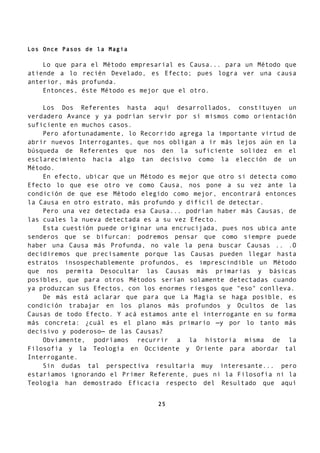 Los Once Pasos de la Magia
Lo que para el Método empresarial es Causa... para un Método que
atiende a lo recién Develado, es Efecto; pues logra ver una causa
anterior, más profunda.
Entonces, éste Método es mejor que el otro.
Los Dos Referentes hasta aquí desarrollados, constituyen un
verdadero Avance y ya podrían servir por sí mismos como orientación
suficiente en muchos casos.
Pero afortunadamente, lo Recorrido agrega la importante virtud de
abrir nuevos Interrogantes, que nos obligan a ir más lejos aún en la
búsqueda de Referentes que nos den la suficiente solidez en el
esclarecimiento hacia algo tan decisivo como la elección de un
Método.
En efecto, ubicar que un Método es mejor que otro si detecta como
Efecto lo que ese otro ve como Causa, nos pone a su vez ante la
condición de que ese Método elegido como mejor, encontrará entonces
la Causa en otro estrato, más profundo y difícil de detectar.
Pero una vez detectada esa Causa... podrían haber más Causas, de
las cuales la nueva detectada es a su vez Efecto.
Esta cuestión puede originar una encrucijada, pues nos ubica ante
senderos que se bifurcan: podremos pensar que como siempre puede
haber una Causa más Profunda, no vale la pena buscar Causas .. .O
decidiremos que precisamente porque las Causas pueden llegar hasta
estratos insospechablemente profundos, es imprescindible un Método
que nos permita Desocultar las Causas más primarias y básicas
posibles, que para otros Métodos serían solamente detectadas cuando
ya produzcan sus Efectos, con los enormes riesgos que "eso" conlleva.
De más está aclarar que para que La Magia se haga posible, es
condición trabajar en los planos más profundos y Ocultos de las
Causas de todo Efecto. Y acá estamos ante el interrogante en su forma
más concreta: ¿cuál es el plano más primario —y por lo tanto más
decisivo y poderoso— de las Causas?
Obviamente, podríamos recurrir a la historia misma de la
Filosofía y la Teología en Occidente y Oriente para abordar tal
Interrogante.
Sin dudas tal perspectiva resultaría muy interesante... pero
estaríamos ignorando el Primer Referente, pues ni la Filosofía ni la
Teología han demostrado Eficacia respecto del Resultado que aquí
25
 