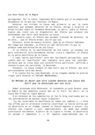 Los Once Pasos de la Magia
perseguimos. Por lo tanto, tomaremos Otro Camino que sí ha demostrado
desembocar en lo que nos interesa: La Magia.
Detectar con nitidez la Causa más primaria —y por lo tanto
poderosa— que podamos detectar de un Efecto, obliga a exigirse la
misma nitidez sobre el fenómeno detectado, es decir, sobre el Efecto.
Cuanto más claro sea el diagnóstico del Efecto que produce una
enfermedad, más fácil será detectar su Causa.
En nuestro caso, el Efecto que estamos tratando de detectar, no
es otro... que el Efecto mismo, sea el que sea.
Entonces, dicho de manera directa: ¿Qué es un Efecto? Hablemos
del campo que hablemos, un Efecto es —por definición— lo que se
produce como manifestación de una Causa.
Si un Efecto es la manifestación de una causa, ya tenemos una
guía referencial suficientemente sólida, clara y seguible: el Efecto
es la parte manifiesta de la Causa.
Y como "parte manifiesta" será más fácilmente perceptible, pues
cuanto más se "manifieste" más captable será para los sentidos;
atributo que se sitúa bajo una característica particular, definida y
necesaria para ser percibida: la Densidad.
Entonces, la Causa siempre es más Sutil que el Efecto, que pro—
porcionalmente será más Denso.
Y en cuanto Eso ha sido Develado, se ha llegado adonde es preciso
llegar para formular el Tercer Referente:
Un Método es mejor que otro cuando detecta una Causa más
Sutil que la detectada por ese otro.
Haber alcanzado este Referente, es realmente un gran Avance, pues
La Magia es más poderosa cuanto más en lo Sutil —es decir, en la
Causa más Primaria— logra Operar.
O en términos de los comentarios al Tao Te King realizados por su
—en consideración de muchos— mejor traductor:
"La ley invariable se manifiesta en todos los cambios (...) Esta
ley afirma que el principio creativo constituye la fuerza activa que
se desarrolla en el tiempo. Cuando la fuerza empieza a actuar, sus
efectos son ligeros y casi imperceptibles, de modo que pueden
controlarse fácilmente. A partir de lo ligero e ínfimo, se desarrolla
lo pesado e imponente (...) El impacto experimentado por el
26
 