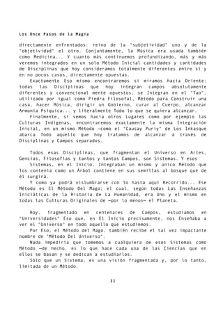 Los Once Pasos de la Magia
directamente enfrentados: reino de la "subjetividad" uno y de la
"objetividad" el otro. Conjuntamente, la Música era usada también
como Medicina... Y cuanto más continuemos profundizando, más y más
veremos integrados en un solo Método Inicial cantidades y cantidades
de Disciplinas que hoy consideramos totalmente diferentes entre sí y
en no pocos casos, directamente opuestas.
Exactamente Eso mismo encontraremos si miramos hacia Oriente:
todas las Disciplinas que hoy integran campos absolutamente
diferentes y convencional mente opuestos, se Integran en el "Tao",
utilizado por igual como Piedra Filosofal, Método para Construir una
casa, hacer Música, dirigir un Gobierno, curar al Cuerpo, alcanzar
Armonía Psíquica... y literalmente Todo lo que se quiera alcanzar.
Finalmente, si vemos hacia otros Lugares como por ejemplo las
Culturas Indígenas, encontraremos exactamente la misma Integración
Inicial, en un mismo Método —como el "Causay Puriy" de Los Inkasque
abarca Todo aquello que hoy tratamos de alcanzar a través de
Disciplinas y Campos separados.
Todos esas Disciplinas, que fragmentan el Universo en Artes,
Gencias, Filosofías y tantos y tantos Campos, son Sistemas. Y esos
Sistemas, en el Inicio, Integraban un mismo y único Método que
los contenía como un Árbol contiene en sus semillas al bosque que de
él surgirá.
Y como ya podrá vislumbrarse con lo hasta aquí Recorrido... Ese
Método es El Método Del Mago; el cual, según todas Las Enseñanzas
Iniciáticas de la Historia de La Humanidad, era Uno y el mismo en
todas las Culturas Originales de —por lo menos— el Planeta.
Hoy, fragmentado en centenares de Campos, estudiamos en
"Universidades" Eso que, en El Inicio precisamente, nos Enseñaba a
ver el "Universo" en todo aquello que estudiemos.
Por Eso, el Método del Mago, también recibe el tal vez impactante
nombre de "Método Del Universo".
Nada impediría que tomemos a cualquiera de esos Sistemas como
Método —de hecho, es lo que hace cada una de las Ciencias que en
ellos se basan y se dedican a estudiarlos.
Sólo que un Sistema, es una visión fragmentada y, por lo tanto,
limitada de un Método.
31
 