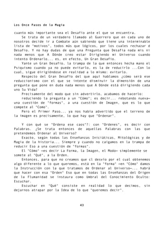 Los Once Pasos de la Magia
cuanto más importante sea el Desafío ante el que se encuentra.
Se trata de un verdadero llamado al Guerrero que en cada uno de
nosotros decide ir a Combate aún sabiendo que tiene una interminable
lista de "motivos", todos más que lógicos, por los cuales rechazar d
Desafio. Y no hay dudas de que una Pregunta que Desafia nada mis ni
nada menos que A Dónde creo estar Dirigiendo mi Universo cuando
intento Ordenarlo... es, en efecto, Un Gran Desafio.
Yante un Gran Desafio, la trampa de la que entonces hecha mano el
Psiquismo cuando ya no puede evitarlo, es la de reducirlo ...Con lo
cual, sigue dirigiéndose en realidad a lo mismo: evitarlo.
Respecto del Gran Desafío del que aquí hablamos ¿cómo será ese
reduccionismo con el que se intente disminuir la dimensión de una
pregunta que pone en duda nada menos que A Dónde está dirigiendo cada
uno Su Vida?
Precisamente del modo que sin advertirlo, acabamos de hacerlo:
reduciendo la pregunta a un "Cómo"; es decir... rebotando nueva—
una cuestión de "formas", a una cuestión de Imagen, que es lo que
compete al "Como".
Pero el Primer Paso... ya nos había advertido que el terreno de
la imagen es precisamente, lo que hay que "Ordenar".
Y con qué se "Ordena ese caos"?: con "Ordenes", es decir con
Palabras. ¿Se trata entonces de aquellas Palabras con las que
pretendemos Ordenar al Universo?
Exacto, según todas las Enseñanzas Iniciáticas, Mitológicas y de
Magia de la historia... Siempre y cuando no caigamos en la trampa de
reducir Eso a una cuestión de "formas".
El "Cómo" —es decir La Forma, la Imagen, el Modo— simplemente se
somete al "Qué", a la Orden.
Entonces, para que no creamos que cl desvío por el cual obtenemos
algo diferente a lo que queremos, está en la "forma" —en "Cómo" damos
la Instrucción con la que tratamos de Ordenar al Universo—... habrá
que hacer con esa "Orden" Eso que en todas las Enseñanzas del Origen
de la Flumanidad se instaura como Umbral del Conocimiento Oculto:
Escuchar.
Escuchar en "Qué" consiste en realidad lo que decimos, sin
dejarnos atrapar por la Idea de lo que "queremos decir".
43
 