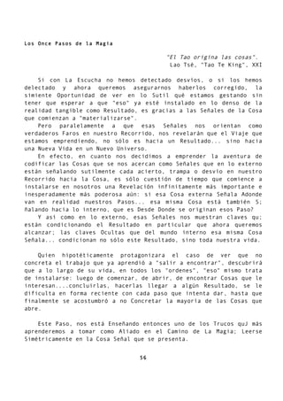 Los Once Pasos de la Magia
"El Tao origina las cosas".
Lao Tsé, "Tao Te King", XXI
Si con La Escucha no hemos detectado desvíos, o si los hemos
delectado y ahora queremos asegurarnos haberlos corregido, la
simiente Oportunidad de ver en lo Sutil qué estamos gestando sin
tener que esperar a que "eso" ya esté instalado en lo denso de la
realidad tangible como Resultado, es gracias a las Señales de la Cosa
que comienzan a "materializarse".
Pero paralelamente a que esas Señales nos orientan como
verdaderos Faros en nuestro Recorrido, nos revelarán que el Viaje que
estamos emprendiendo, no sólo es hacia un Resultado... sino hacia
una Nueva Vida en un Nuevo Universo.
En efecto, en cuanto nos decidimos a emprender la aventura de
codificar las Cosas que se nos acercan como Señales que en lo externo
están señalando sutilmente cada acierto, trampa o desvío en nuestro
Recorrido hacia la Cosa, es sólo cuestión de tiempo que comience a
instalarse en nosotros una Revelación infinitamente más importante e
inesperadamente más poderosa aún: si esa Cosa externa Señala Adonde
van en realidad nuestros Pasos... esa misma Cosa está también S;
ñalando hacia lo interno, que es Desde Donde se originan esos Paso?
Y así como en lo externo, esas Señales nos muestran claves qu;
están condicionando el Resultado en particular que ahora queremos
alcanzar; las claves Ocultas que del mundo interno esa misma Cosa
Señala... condicionan no sólo este Resultado, sino toda nuestra vida.
Quien hipotéticamente protagonizara el caso de ver que no
concreta el trabajo que ya aprendió a "salir a encontrar", descubrirá
que a lo largo de su vida, en todos los "ordenes", "eso" mismo trata
de instalarse: luego de comenzar, de abrir, de encontrar Cosas que le
interesan....concluirlas, hacerlas llegar a algún Resultado, se le
dificulta en forma reciente con cada paso que intenta dar, hasta que
finalmente se acostumbró a no Concretar la mayoría de las Cosas que
abre.
Este Paso, nos está Enseñando entonces uno de los Trucos quJ más
aprenderemos a tomar como Aliado en el Camino de La Magia; Leerse
Simétricamente en la Cosa Señal que se presenta.
56
 