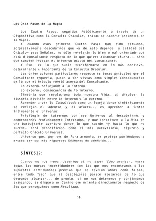Los Once Pasos de la Magia
Los Cuatro Pasos, seguidos Metódicamente a través de un
Dispositivo como la Consulta Oracular, tratan de hacerse presentes en
la Magia.
Y cuando esos primeros Cuatro Pasos han sido situados,
sorpresivamente descubrimos que —y de esto depende la calidad del
Oráculo— esas Señales, no sólo revelarán lo bien o mal orientado que
está d consultante respecto de lo que quiere alcanzar afuera... sino
que también revelan el Universo Oculto del Consultante.
Y Eso, es lo que suele transformarse en lo más decisivo,
determinante e importante de la Consulta Oracular.
Las orientaciones particulares respecto de temas puntuales que el
Consultante requería, pasan a ser vistas como simples consecuencias
de lo que el Oráculo reveló acerca del Consultante.
Lo externo reflejando a lo interno.
Lo externo, consecuencia de lo interno.
Simetría que revoluciona toda nuestra Vida, al disolver la
ilusoria división entre lo interno y lo externo.
Aprender a ver lo Casualizado como un Espejo donde simétricamente
se reflejan el adentro y el afuera... es aprender a Sentir
íntimamente el Universo.
Privilegio de tutearnos con ese Universo al descubrirnos y
comprobarnos Profundamente Integrados, y que constituye a la Vida en
una burbujeante aventura donde lo que sucede —y hasta lo que no
sucede— será decodificado como el más maravilloso, riguroso y
perfecto Oráculo Universal.
Universo que, por ser de Pura armonía, se protege poniéndonos a
prueba con sus más rigurosos Exámenes de admisión...
SÍNTESIS:
Cuando no nos hemos detenido al no saber Cómo avanzar, entre
todas las nuevas incertidumbres con las que nos encontramos o las
supuestas certidumbres previas que se revelan ahora como falsas,
entre todo "eso" que al desplegarse parece alejarnos de lo que
deseamos alcanzar... de pronto, si no nos detenemos y continuamos
avanzando, se dispara un Camino que orienta directamente respecto de
Eso que perseguimos como Resultado.
58
 
