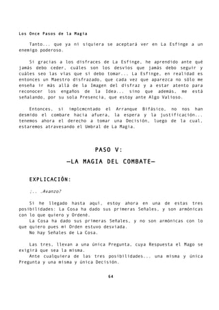 Los Once Pasos de la Magia
Tanto... que ya ni siquiera se aceptará ver en La Esfinge a un
enemigo poderoso.
Si gracias a los disfraces de La Esfinge, he aprendido ante qué
jamás debo ceder, cuáles son los desvíos que jamás debo seguir y
cuáles seo las vías que sí debo tomar... La Esfinge, en realidad es
entonces un Maestro disfrazado, que cada vez que aparezca no sólo me
enseña ir más allá de la Imagen del disfraz y a estar atento para
reconocer los engaños de la Idea... sino que además, me está
señalando, por su sola Presencia, que estoy ante Algo Valioso.
Entonces, si implcmcntado el Arranque Bifásico, no nos han
desmido el combare hacia afuera, la espera y la justificación...
tenemos ahora el derecho a tomar una Decisión, luego de la cual,
estaremos atravesando el Umbral de La Magia.
PASO V:
—LA MAGIA DEL COMBATE—
EXPLICACIÓN:
;.. .Avanzo?
Si he llegado hasta aquí, estoy ahora en una de estas tres
posibilidades: La Cosa ha dado sus primeras Señales, y son armónicas
con lo que quiero y Ordené.
La Cosa ha dado sus primeras Señales, y no son armónicas con lo
que quiero pues mi Orden estuvo desviada.
No hay Señales de La Cosa.
Las tres, llevan a una única Pregunta, cuya Respuesta el Mago se
exigirá que sea la misma.
Ante cualquiera de las tres posibilidades... una misma y única
Pregunta y una misma y única Decisión.
64
 