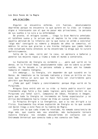 Los Once Pasos de la Magia
APLICACIÓN:
Alguien se encuentra enfermo, sin fuerzas, absolutamente
deprimido porque no encuentra lo que quiere en la vida: un trabajo
digno e interesante con el que no pasar más privaciones, la persona
de sus sueños o la cura a su enfermedad.
De pronto, el milagro sucede... llega la Gran Noticia anhelada:
el teléfono suena y le avisan que el empleo le ha sido concedido,
aquella amistad de la infancia con la que nunca se animó a concretar
"algo más" consiguió su número y después de años se comunica, el
médico le avisa que gracias a una hierba indígena que jamás había
sido estudiada hasta entonces se ha encontrado la droga que lo curará
definitivamente.
Salta de la cama, corre por la casa, se apresura a bañarse y
ponerse las mejores ropas y llama a todo el mundo a contárselo.
La Explosión de Energía es evidente ¿.. .pero qué varió en lo
denso, en lo Físico? Nada, absolutamente nada: aún no cobró su primer
sueldo, no ha besado a la persona soñada y menos aún ha tomado
todavía el remedio indígena.
Sin embargo... Su Energía, sin depender de qué sucedió en lo
Denso, de inmediato se ha tornado radiante y tiene un brillo en los
ojos que indica un aura que no hace falta ser clarividente para
percibir que Resplandece.
¿Todo por qué? Simple y concretamente: porque Algo varió en Su
Psiquismo.
Ninguna Cosa entró aún en su vida -y hasta podría ocurrir que
finalmente algo falle y Eso jamás ingrese- pero bastó recibir en su
Psiquismo una Señal sutil, compuesta de Ideas, Palabras e Imagen,
para que toda Su Energía se incremente en forma espectacular y se
dirija decididamente hacia llenar de Vida al cuerpo Físico.
Lo Psíquico Dirigió a Lo Energético, que a su vez dirigió a Lo
Físico. Exactamente Esa misma explosión de Energía es lo que sucede
con Quien llega a este Paso en Su Camino de Magia.
Junto con lo que cada tramo ha revelado, ha tomado consciencia de
Algo más, que cuanto más sea atendido, más burbujeante tornará
nuestra Energía: nos estamos descubriendo en contacto con un
Entramado Universal que conecta todo y nos conecta con Todo.
71
 