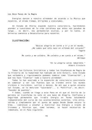 Los Once Pasos de la Magia
Energías danzan a nuestro alrededor de acuerdo a la Música que
nosotros, al mismo tiempo, dirigimos y ejecutamos.
Un Estado de Alerta expande nuestra consciencia, haciéndonos
atender a cuestiones de la vida cotidiana que antes nos pasaban de
largo... es decir, nos permanecían ocultas, y por lo tanto, el
Universo comienza a Desocultarse para nosotros.
ILUSTRACIÓN:
"Buscas alegría en torno a ti y en el mundo.
¿No sabes que sólo nace en elfondo del corazón?"
Tagore
Me canto y me celebro. Me celebro y me canto a mí mismo."
Whitman
"En la alegría serás imbatible."
Albert Einstein
Todas las Culturas Iniciáticas y todas las Enseñanzas de Magia de
la historia de la humanidad han hablado de este Éxtasis, este Estado
que verdadera y rigurosamente podemos nombrar como "Iluminación", y
que nos hace "Iluminar" todo a nuestro alrededor.
Todas lo han asociado a la expansión de consciencia consistente
en comenzar a ver los Puentes que se tienden entre los mundos
visibles e invisibles, sutiles y densos. De ahí que a quien alcanza
tal Estado, se lo mencione "Sacerdote"... o "Pontífice", es decir:
"hacedor de puentes".
Y todas, cuando se llega a este Paso en el que el Estilo de la
persona se transforma no solo en una base de Alegría, Confianza y
Seguridad permanente que irradia Energía en forma totalmente
independiente del curso de los acontecimientos externos, sino única,
sólida y simplemente por el punto de apoyo Desde Donde encara la
Vida... comienzan a enseñar a Ejercitar esa Energía a través de
Sistemas y Técnicas que, como veremos, se hacen necesarios de
inmediato, en el Paso siguiente.
72
 