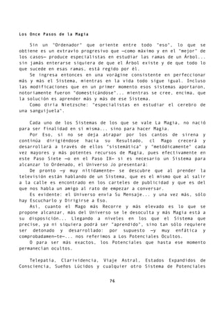 Los Once Pasos de la Magia
Sin un "Ordenador" que oriente entre todo "eso", lo que se
obtiene es un extravío progresivo que —como máximo y en el "mejor" de
los casos— produce especialistas en estudiar las ramas de un Árbol...
sin jamás enterarse siquiera de que el Árbol existe y de que todo lo
que sucede en esas ramas, está regido por él.
Se ingresa entonces en una vorágine consistente en perfeccionar
más y más el Sistema, mientras en la vida todo sigue igual. Incluso
las modificaciones que en un primer momento esos sistemas aportaron,
notoriamente fueron "domesticándose"... mientras se cree, encima, que
la solución es aprender más y más de ese Sistema.
Como diría Nietzsche: "especialistas en estudiar el cerebro de
una sanguijuela".
Cada uno de los Sistemas de los que se vale La Magia, no nació
para ser finalidad en sí misma... sino para hacer Magia.
Por Eso, si no se deja atrapar por los cantos de sirena y
continúa dirigiéndose hacia su Resultado, cl Mago crecerá y
desarrollará a través de ellos "sistemática" y "metódicamente" cada
vez mayores y más potentes recursos de Magia, pues efectivamente en
este Paso Siete —o en el Paso IX— si es necesario un Sistema para
alcanzar lo Ordenado, el Universo Jo presentará:
De pronto —y muy nítidamente— se descubre que al prender la
televisión están hablando de un Sistema, que es el mismo que al salir
a la calle es encontrado en los carteles de publicidad y que es del
que nos habla un amigo al rato de empezar a conversar.
Es evidente: el Universo envía Su Mensaje... y una vez más, sólo
hay Escucharlo y Dirigirse a Eso.
Así, cuanto el Mago más Recorre y más elevado es lo que se
propone alcanzar, más del Universo se le desoculta y más Magia está a
su disposición... Llegando a niveles en los que el Sistema que
precise, ya ni siquiera podrá ser "aprendido", sino tan sólo requiere
ser detonado y desarrollado: por supuesto —y muy enfática y
comprobadamen—te—... nos referimos a Los Potenciales Ocultos.
O para ser más exactos, los Potenciales que hasta ese momento
permanecían ocultos.
Telepatía, Clarividencia, Viaje Astral, Estados Expandidos de
Consciencia, Sueños Lúcidos y cualquier otro Sistema de Potenciales
76
 