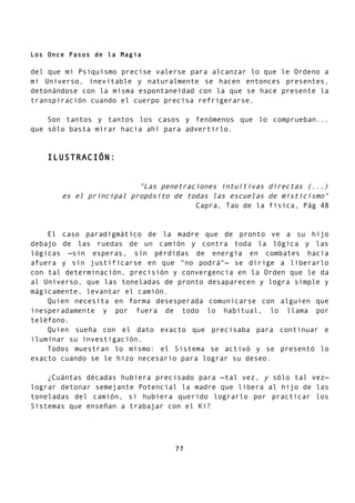 Los Once Pasos de la Magia
del que mi Psiquismo precise valerse para alcanzar lo que le Ordeno a
mi Universo, inevitable y naturalmente se hacen entonces presentes,
detonándose con la misma espontaneidad con la que se hace presente la
transpiración cuando el cuerpo precisa refrigerarse.
Son tantos y tantos los casos y fenómenos que lo comprueban...
que sólo basta mirar hacia ahí para advertirlo.
ILUSTRACIÓN:
"Las penetraciones intuitivas directas (...)
es el principal propósito de todas las escuelas de misticismo"
Capra, Tao de la física, Pág 48
El caso paradigmático de la madre que de pronto ve a su hijo
debajo de las ruedas de un camión y contra toda la lógica y las
lógicas —sin esperas, sin pérdidas de energía en combates hacia
afuera y sin justificarse en que "no podrá"— se dirige a liberarlo
con tal determinación, precisión y convergencia en la Orden que le da
al Universo, que las toneladas de pronto desaparecen y logra simple y
mágicamente, levantar el camión.
Quien necesita en forma desesperada comunicarse con alguien que
inesperadamente y por fuera de todo lo habitual, lo llama por
teléfono.
Quien sueña con el dato exacto que precisaba para continuar e
iluminar su investigación.
Todos muestran lo mismo: el Sistema se activó y se presentó lo
exacto cuando se le hizo necesario para lograr su deseo.
¿Cuántas décadas hubiera precisado para —tal vez, y sólo tal vez—
lograr detonar semejante Potencial la madre que libera al hijo de las
toneladas del camión, si hubiera querido lograrlo por practicar los
Sistemas que enseñan a trabajar con el Ki?
77
 