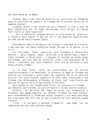 Los Once Pasos de la Magia
¿Cuánto años y más años de práctica de ejercicios de Telepatía
para la precisión de producir un llamado de la persona exacta en el
momento exacto?
¿Cuántas noches y más noches de puro insomnio —y días y días de
pura somnolencia por no haber descansado— para dirigir el Cuerpo
Sutil hacia el dato requerido?
...Por el contrario, ninguno precisó un solo minuto de "práctica"
o "estudio" para lograr lo que tal vez ni los Maestros especialistas
de cada uno de esos sistemas logra.
Exactamente como lo evidencia con nitidez y claridad la historia,
y que sólo por las Ideas hipnóticas desde las que se la aborda, no se
lo ve:
Los Iniciados, Todos, mostraron usar Sistemas y Potenciales
Ocultos... pero ninguno, jamás, "practicó" o le dedicó años y años a
tales Sistemas o Potenciales ...Llegando al extremo de quien luego
sería Buda, que tras años de "práctica" junto a los anacoretas de la
India... consideró que, sencillamente, "eso" era un extravío y sólo
había perdido tiempo.
Si el Paso Siete, junto con Casualidades que lo acercan
espectacularmente a su Resultado, le presenta al Mago un Sistema que
precisa ser estudiado y practicado, por supuesto que no se ahorrará
hacerlo. Tal justificación supondría no sólo haber renunciado a ese
Sistema sino directamente al Método, en tanto "eso" significaría que
dejó de Dirigirse hacia lo que Ordenó al Universo.
Pero basado en una innegociable Etica, se recordará a sí Mismo
que Recorrer ese Sistema, es para Dirigirse a lo que quiere alcanzar.
Entonces, el Universo del Mago se torna tan Integrativo y
Vibrante, que puede degustar los mejores Sistemas de cada cultura,
pero recordándose a sí mismo que aceptó sentarse a esa mesa para Algo
que está mucho Más Allá que lo que cualquiera de esos manjares puede
contener.
Y Eso... lo obligará a aprender a Negociar, como Mago, con los
comensales que tan sólo quieren comida.
78
 