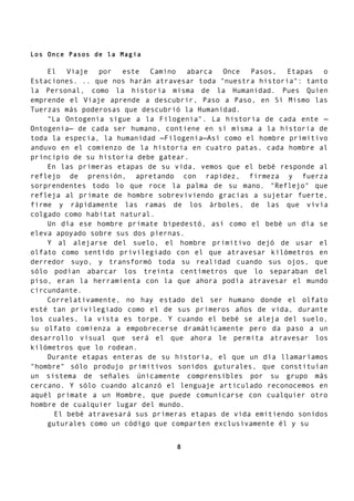 Los Once Pasos de la Magia
El Viaje por este Camino abarca Once Pasos, Etapas o
Estaciones. .. que nos harán atravesar toda "nuestra historia": tanto
la Personal, como la historia misma de la Humanidad. Pues Quien
emprende el Viaje aprende a descubrir, Paso a Paso, en Sí Mismo las
Tuerzas más poderosas que descubrió la Humanidad.
"La Ontogenia sigue a la Filogenia". La historia de cada ente —
Ontogenia— de cada ser humano, contiene en sí misma a la historia de
toda la especia, la humanidad —Filogenia—Así como el hombre primitivo
anduvo en el comienzo de la historia en cuatro patas, cada hombre al
principio de su historia debe gatear.
En las primeras etapas de su vida, vemos que el bebé responde al
reflejo de prensión, apretando con rapidez, firmeza y fuerza
sorprendentes todo lo que roce la palma de su mano. "Reflejo" que
refleja al primate de hombre sobreviviendo gracias a sujetar fuerte,
firme y rápidamente las ramas de los árboles, de las que vivía
colgado como habitat natural.
Un día ese hombre primate bipedestó, así como el bebé un día se
eleva apoyado sobre sus dos piernas.
Y al alejarse del suelo, el hombre primitivo dejó de usar el
olfato como sentido privilegiado con el que atravesar kilómetros en
derredor suyo, y transformó toda su realidad cuando sus ojos, que
sólo podían abarcar los treinta centímetros que lo separaban del
piso, eran la herramienta con la que ahora podía atravesar el mundo
circundante.
Correlativamente, no hay estado del ser humano donde el olfato
esté tan privilegiado como el de sus primeros años de vida, durante
los cuales, la vista es torpe. Y cuando el bebé se aleja del suelo,
su olfato comienza a empobrecerse dramáticamente pero da paso a un
desarrollo visual que será el que ahora le permita atravesar los
kilómetros que lo rodean.
Durante etapas enteras de su historia, el que un día llamaríamos
"hombre" sólo produjo primitivos sonidos guturales, que constituían
un sistema de señales únicamente comprensibles por su grupo más
cercano. Y sólo cuando alcanzó el lenguaje articulado reconocemos en
aquél primate a un Hombre, que puede comunicarse con cualquier otro
hombre de cualquier lugar del mundo.
El bebé atravesará sus primeras etapas de vida emitiendo sonidos
guturales como un código que comparten exclusivamente él y su
8
 