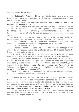 Los Once Pasos de la Magia
Una Cuádruple Premisa Etica que jamás debe ignorarse en una
Negociación, pues de hacerlo, se frenaría irremediablemente toda
posibilidad de Magia.
En primer lugar, es decisivo recordar que jamás se trata de
apuntar a cambiar al Otro.
Nada en La Magia —ni una Negociación, ni una Invocación, ni un
Sistema, ni cualquier otra Cuestión— apunta a modificar el Universo
del Otro; sino simple, eficaz y contundentemente... a que de ese
Universo ingrese en el mío lo que es compatible con lo que yo quiero
lograr.
No tengo el derecho de cambiar en el Otro lo que desde mi
Universo considero incompatible o que "debería" ser cambiado.
Y sencillamente... no es necesario hacerlo: todo "eso" no
compatible, quedará filtrado y no ingresará en mi Universo.
Lo Similar Inboca lo Similar.
Ese respeto hacia el Otro, no será más que el reflejo hacia
afuera de un respeto mucho más profundo aún... El Respeto hacia Mí
Mismo y lo que quiero lograr.
O dicho de forma más directa: para sentarme a Negociar, primero
debo decidir qué no aceptaré Negociar para no faltarme el respeto.
Y basta recordar —como mínimo— el Paso Cinco para ubicar con total
nitidez de qué se trata Eso que jamás puede ni debe ser Negociado
ante Otro y mucho menos aún ante uno Mismo. Eso que constituye la
segunda Premisa Etica: pase lo que pase, se "gane" o se
"pierda" la Negociación, seguir dirigiéndose al Resultado que
se quiere... Eso es innegociable.
Y para Eso, mantener firmemente la dirección Adonde Ordenamos
dirigirse a nuestro Universo, es condición.
Se trata de dos extremos de una misma flecha, que me llevará
directamente —más allá del "resultado" aparente de la Negociación—
hacia el Éxito en la misma y mucho más allá de la Negociación, y que
se resumen en una sola tercera Premisa Etica, que a su vez hace de
síntesis de las otras dos: nunca, jamás, mi Resultado depende
del que tengo enfrente en la Negociación.
Por muy poderoso que me parezca, por muy condicionante que creo
que sea para lo que quiero lograr lo que ese Otro me podría o no
aportar... La Magia puede más.
81
 