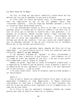 Los Once Pasos de la Magia
Por Eso, no tengo por qué querer cambiarlo y mucho menos aún hay
motivos por los que yo abandone lo que quiero Alcanzar.
Es vital tener en cuenta que muchas veces, el Entramado nos pone
ante una negociación no por lo que ahí podamos lograr como
"resultado" aparente... Sino por Algo que debíamos aprender y esa es
la situación ideal Desde Donde hacerlo.
Y si nos desesperamos porque el Otro no da lugar a la Cosa que
queremos ubicar y creemos que el camino es cambiar a ese Otro —con lo
cual lo único que se obtiene es hacerlo más y más poderoso—, o si
dejamos de dirigirnos Adonde dijimos querer llegar haciendo Eso
negociable en la ilusión de agradarle al Otro... sencillamente no
sólo que lo único que lograremos es constituir en ese Otro una
Esfinge que decide por nosotros, sino que —mucho más dramáticamente
aún— no podremos aprender lo que de esa situación era el verdadero
Motivo por el que tuvimos que encontrarla.
Y como nunca lo que queremos lograr depende del Otro con el que
negociamos... la cuarta Premisa Etica es tanto una condición como una
conclusión: mentir es mal método.
Si me descubro tratando de "agradar" al Otro, presentando y
adaptando en base a mentiras lo que ofrezco... sencillamente caí en
la trampa de creer que dependo de ese Otro, y de que lo que quiero
está supeditado a que él acepte mi Producto.
Además de perder seguridad en forma directamente proporcional a
la magnitud de la mentira que me permita; estar dispuesto a mentir es
la demostración de que "agradarle" al Otro pasó a ser más importante
que lo que ofrezco... y que yo mismo.
Y en tales condiciones, tanto mi producto como yo mismo pasamos a
ser descartables.
Ahora sí.
Sólo al partir desde esa Cuádruple Premisa Etica sobre la que nos
apoyaremos firmemente en toda Negociación, la Magia continuará
realizándose en cada Paso y fluyendo hacia el Paso siguiente, más
allá de lo que nos parezca estar logrando o no en la Negociación y en
cada uno de esos Pasos.
Es la Etica lo que nos mantendrá firmemente remando aún cuando
parezca que todo se hundirá en medio de la tormenta.
82
 