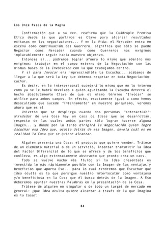 Los Once Pasos de la Magia
Confirmación que a su vez, reafirma que la Cuádruple Premisa
Etica desde la que partimos es Clave para alcanzar resultados
exitosos en las negociaciones... Y en la Vida: el Mercader entra en
escena como continuación del Guerrero, significa que sólo se puede
Negociar como Mercader cuando como Guerreros nos exigimos
implacablemente seguir hacia nuestro objetivo.
Entonces sí... podremos lograr afuera lo mismo que adentro nos
exigimos: trabajar en el campo externo de la Negociación con las
mismas bases de la Invocación con la que trabajamos dentro.
Y si para Invocar era imprescindible La Escucha... acabamos de
llegar a la que será la Ley que debemos respetar en toda Negociación:
cuchar.
Es decir, en lo interpersonal sucederá lo mismo que en lo interno
como ya se le habrá develado a quien agudizando la Escucha detectó el
hecho absolutamente Clave de que el mismo término "Invocar" se
utilice para ambos campos. En efecto, exactamente igual a como hemos
desocultado que sucede "internamente" en nuestro psiquismo, veremos
ahora que es el
Universo que se despliega cuando dos personas "interactúan":
alrededor de una Cosa hay un caos de Ideas que se desarrollan,
respecto de las cuales ambas partes sólo logran hacerse alguna
Imagen... y donde por lo tanto dirigirá la Negociación quien logre
Escuchar esa Idea que, oculta detrás de esa Imagen, devela cuál es en
realidad la Cosa que se quiere alcanzar.
Alguien presenta una Cosa: el producto que quiere vender. Trátese
de un elemento material o de un servicio, intentar transmitir la Idea
del Factor Diferencial de lo que se ofrece y de los beneficios que
conlleva, es algo extremadamente abstracto que pronto crea un caos.
Todo se vuelve mucho más fluido si la Idea presentada es
investida lo más rápidamente posible con la Imagen de las ventajas y
beneficios que aporta Eso... para lo cual tendremos que Escuchar qué
Idea oculta es la que persigue nuestro interlocutor como ventajosa
y/o beneficiosa en la Cosa que él busca detrás de la Imagen. A Eso
deberemos apuntar nuestras Palabras en la presentación de la Cosa.
Trátese de alguien en singular o de todo un target de mercado en
general: ¿qué Idea oculta quiere alcanzar a través de la que Imagina
es la Cosa?:
84
 